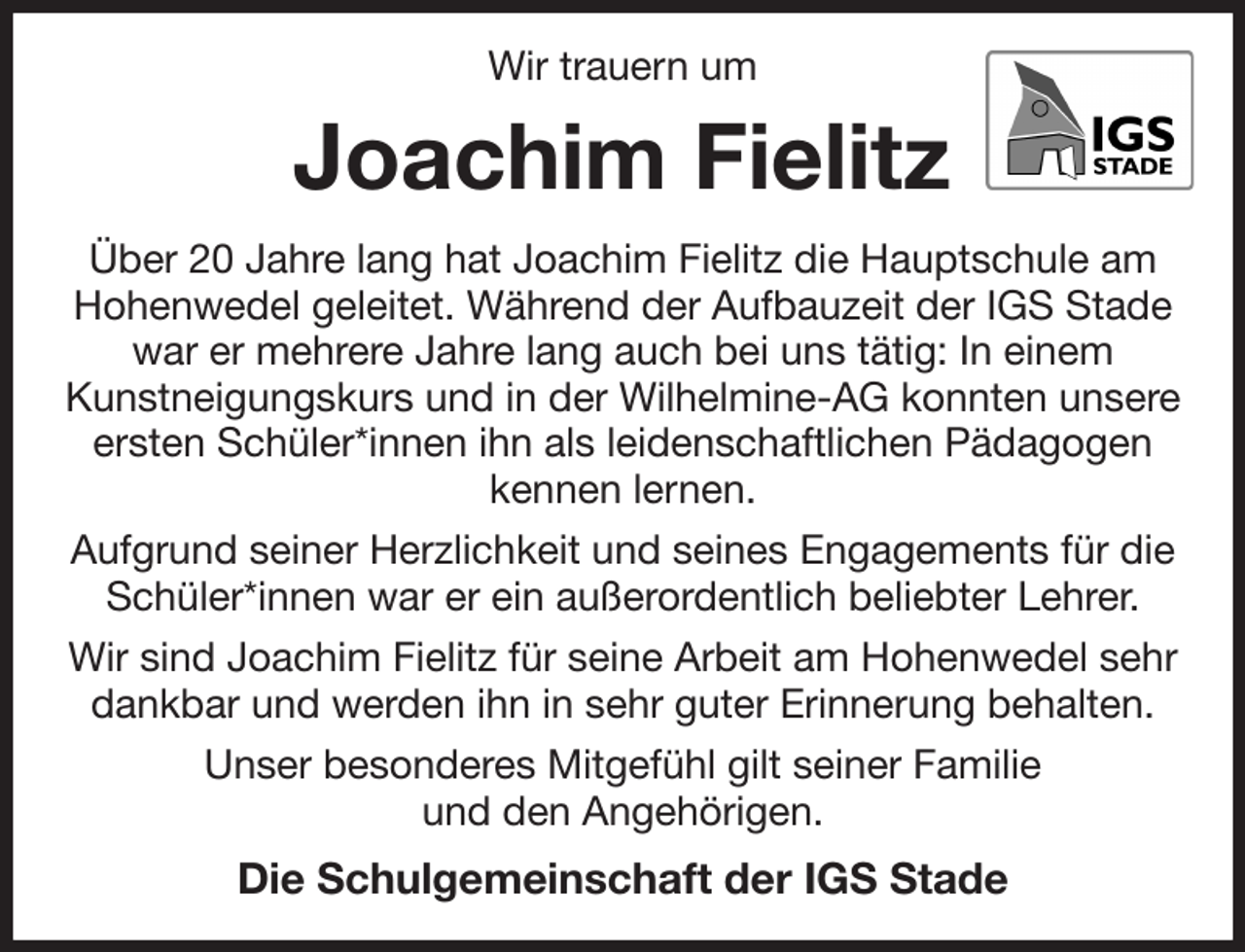<p>Wir trauern um<br />Joachim Fielitz<br />Über 20 Jahre lang hat Joachim Fielitz die Hauptschule am Hohenwedel geleitet. Während der Aufbauzeit der IGS Stade war er mehrere Jahre lang auch bei uns tätig: In einem<br />Kunstneigungskurs und in der Wilhelmine-AG konnten unsere ersten Schüler*innen ihn als leidenschaftlichen Pädagogen<br />kennen lernen.<br />Aufgrund seiner Herzlichkeit und seines Engagements für die Schüler*innen war er ein außerordentlich beliebter Lehrer.<br />Wir sind Joachim Fielitz für seine Arbeit am Hohenwedel sehr dankbar und werden ihn in sehr guter Erinnerung behalten.<br />Unser besonderes Mitgefühl gilt seiner Familie<br />und den Angehörigen.<br />Die Schulgemeinschaft der IGS Stade</p>