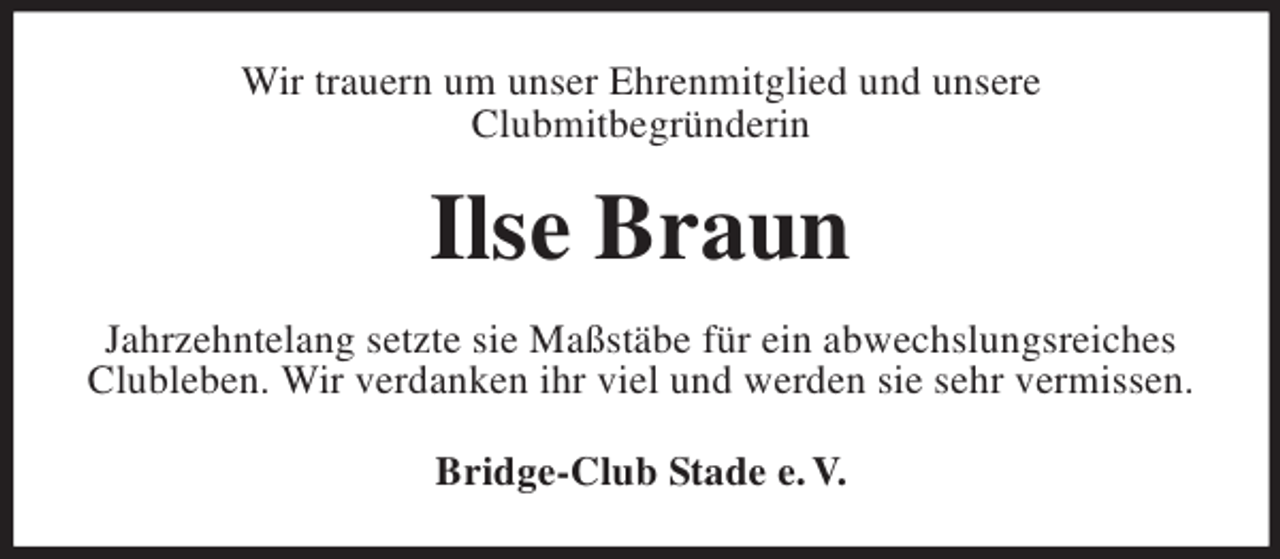 <p>Wir trauern um unser Ehrenmitglied und unsere<br />Clubmitbegründerin</p><p>Ilse Braun<br />Jahrzehntelang setzte sie Maßstäbe für ein abwechslungsreiches<br />Clubleben. Wir verdanken ihr viel und werden sie sehr vermissen.<br />Bridge-Club Stade e. V.</p>