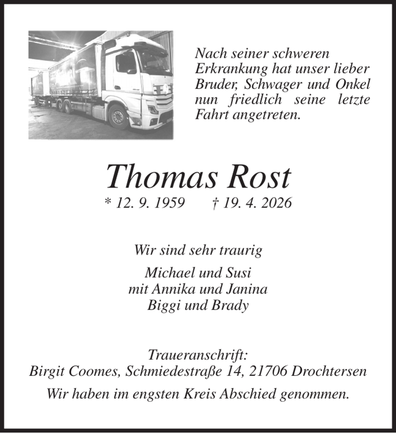 <p>Nach seiner schweren<br />Erkrankung hat unser lieber<br />Bruder, Schwager und Onkel nun friedlich seine letzte Fahrt angetreten.<br />Thomas Rost<br />* 12. 9. 1959 † 19. 4. 2026<br />Wir sind sehr traurig<br />Michael und Susi<br />mit Annika und Janina<br />Biggi und Brady<br />Traueranschrift:<br />Birgit Coomes, Schmiedestraße 14, 21706 Drochtersen<br />Wir haben im engsten Kreis Abschied genommen.</p>
