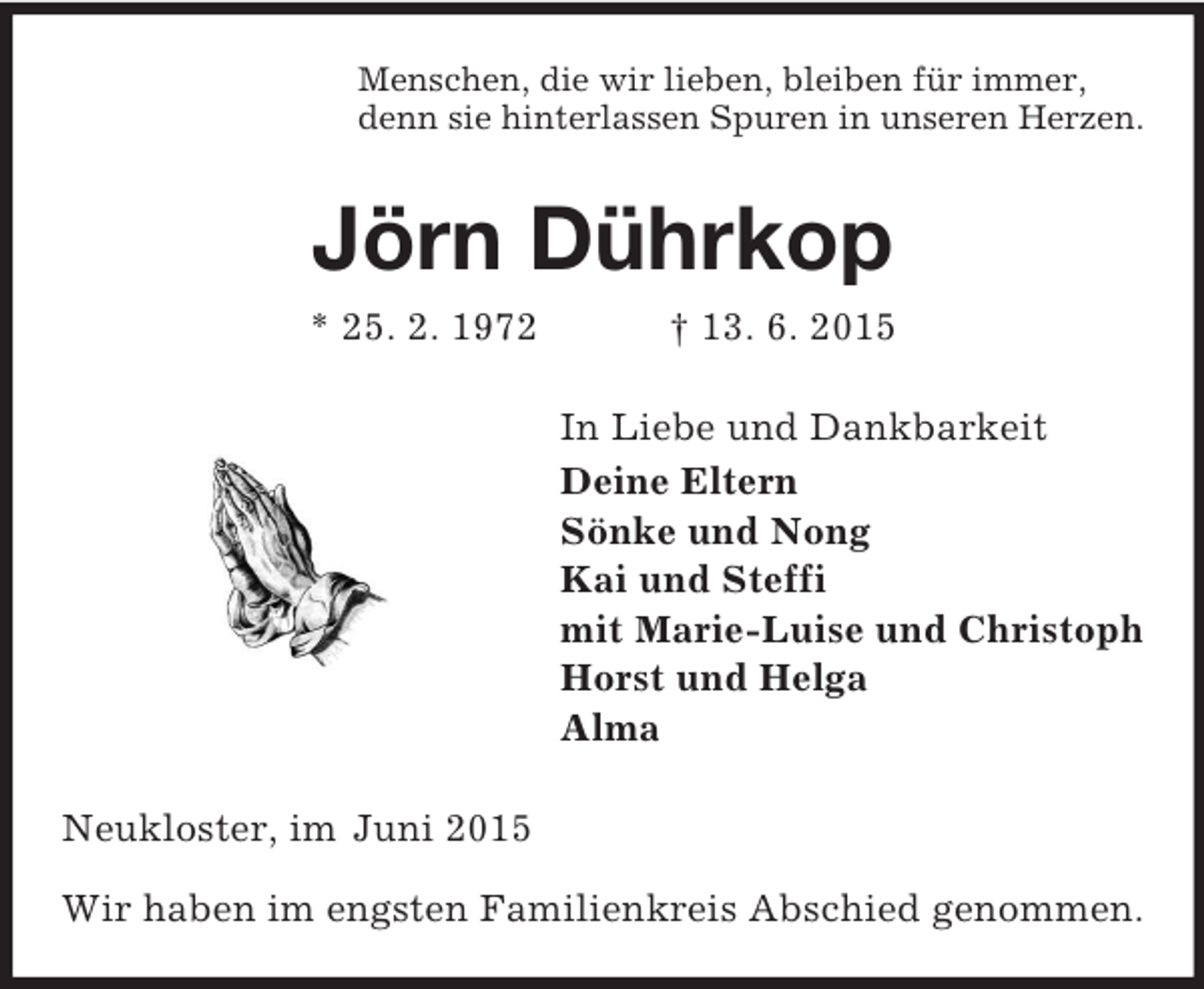 <p>Menschen, die wir lieben, bleiben für immer,<br />denn sie hinterlassen Spuren in unseren Herzen.<br />Jörn Dührkop<br />* 25. 2. 1972 † 13. 6. 2015<br />In Liebe und Dankbarkeit<br />Deine Eltern<br />Sönke und Nong<br />Kai und Steffi<br />mit Marie-Luise und Christoph<br />Horst und Helga<br />Alma<br />Neukloster, im Juni 2015</p>
<p>Wir haben im engsten Familienkreis Abschied genommen.</p>