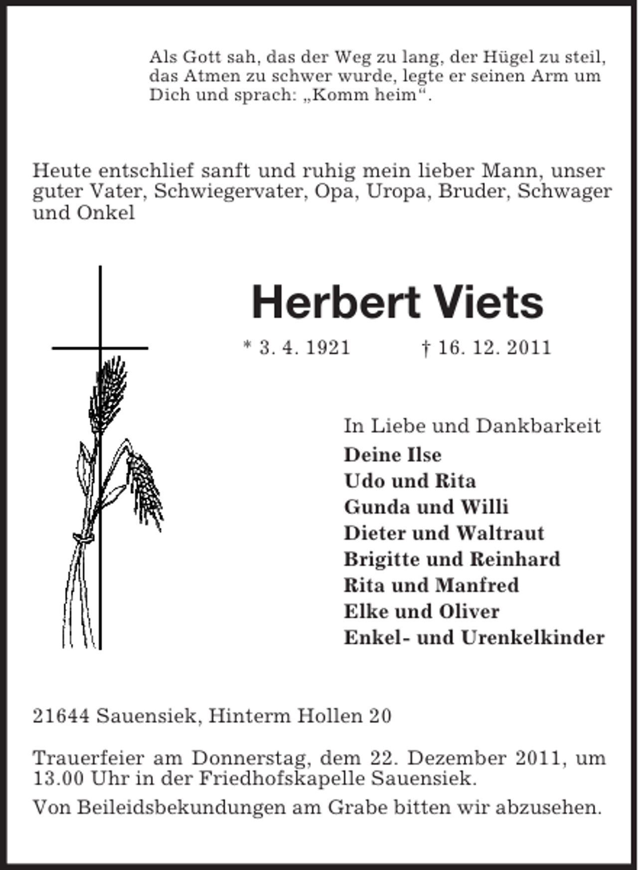 <p>Als Gott sah, das der Weg zu lang, der Hügel zu steil,<br />das Atmen zu schwer wurde, legte er seinen Arm um<br />Dich und sprach: „Komm heim“.</p><p>Heute entschlief sanft und ruhig mein lieber Mann, unser<br />guter Vater, Schwiegervater, Opa, Uropa, Bruder, Schwager<br />und Onkel</p><p>Herbert Viets<br />* 3. 4. 1921</p><p>† 16. 12. 2011</p><p>In Liebe und Dankbarkeit<br />Deine Ilse<br />Udo und Rita<br />Gunda und Willi<br />Dieter und Waltraut<br />Brigitte und Reinhard<br />Rita und Manfred<br />Elke und Oliver<br />Enkel- und Urenkelkinder</p><p>21644 Sauensiek, Hinterm Hollen 20<br />Trauerfeier am Donnerstag, dem 22. Dezember 2011, um<br />13.00 Uhr in der Friedhofskapelle Sauensiek.<br />Von Beileidsbekundungen am Grabe bitten wir abzusehen.</p>