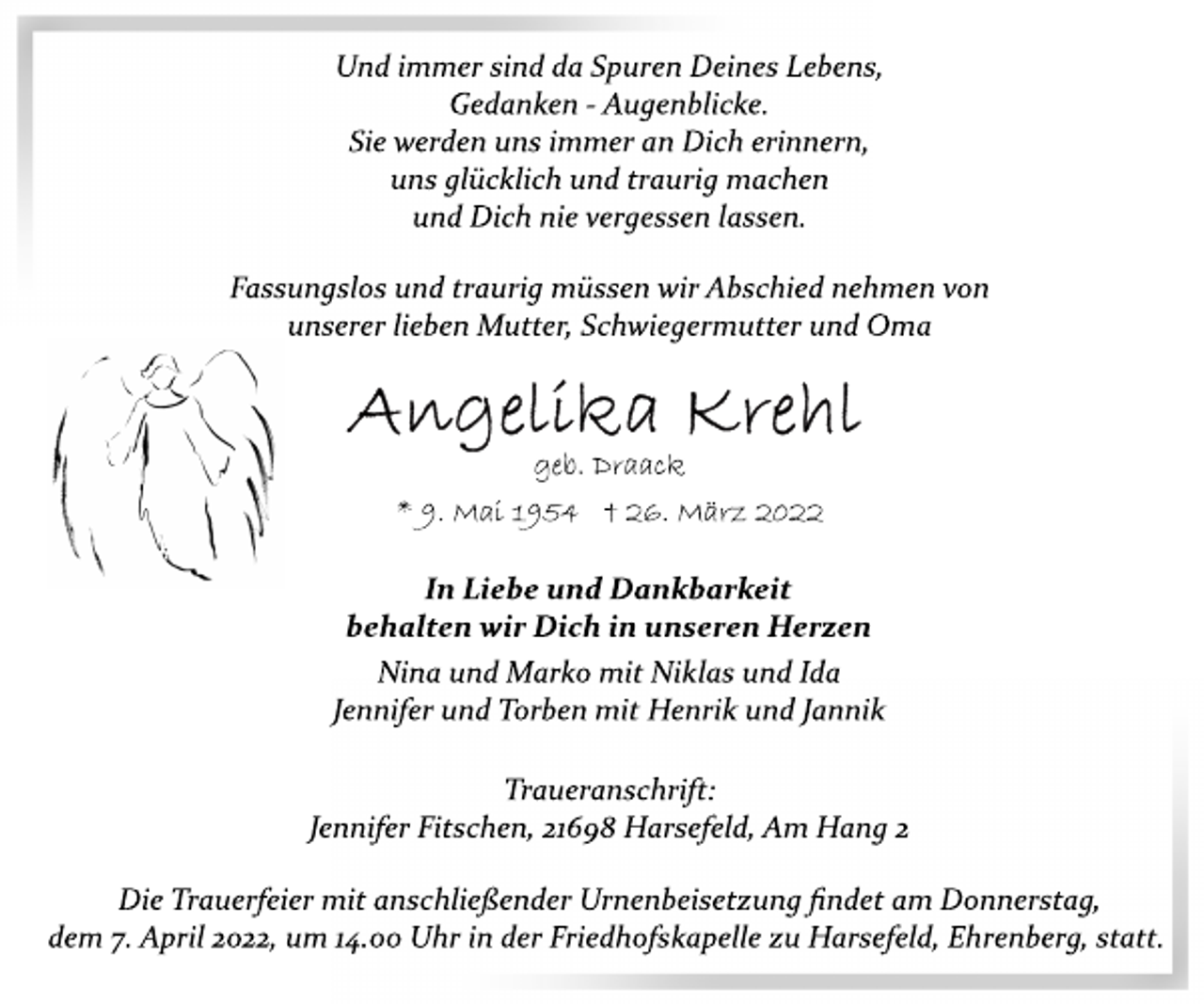 <p>Und immer sind da Spuren Deines Lebens,<br />Gedanken Augenblicke.<br />Sie werden uns immer an Dich erinnern,<br />uns glücklich und traurig machen<br />und Dich nie vergessen lassen.<br />Fassungslos und traurig müssen wir Abschied nehmen von<br />unserer lieben Mutter, Schwiegermutter und Oma<br />Angelika Krehl<br />geb. Draack<br />* 9. Mai 1954 † 26. März 2022<br />In Liebe und Dankbarkeit<br />behalten wir Dich in unseren Herzen<br />Nina und Marko mit Niklas und Ida<br />Jennifer und Torben mit Henrik und Jannik<br />Traueranschrift:<br />Jennifer Fitschen, 21698 Harsefeld, Am Hang 2<br />Die Trauerfeier mit anschließender Urnenbeisetzung findet am Donnerstag, dem 7. April 2022, um 14.00 Uhr in der Friedhofskapelle zu Harsefeld, Ehrenberg, statt.</p>