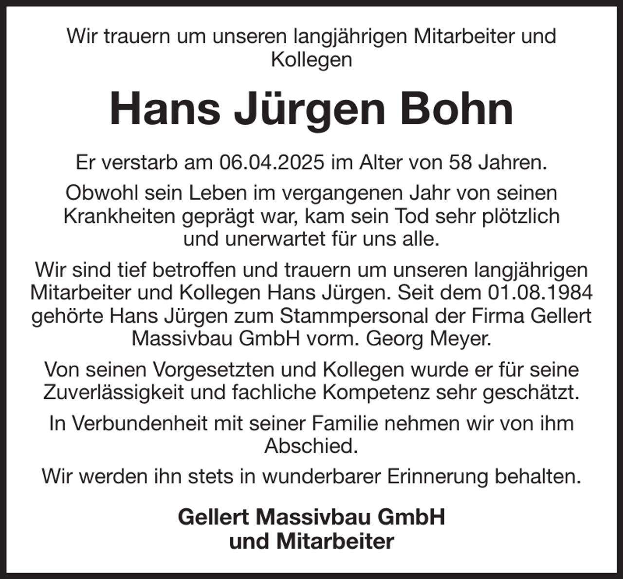 <p>Wir trauern um unseren langjährigen Mitarbeiter und<br />Kollegen<br />Hans Jürgen Bohn<br />Er verstarb am 06.04.2025 im Alter von 58 Jahren.<br />Obwohl sein Leben im vergangenen Jahr von seinen<br />Krankheiten geprägt war, kam sein Tod sehr plötzlich<br />und unerwartet für uns alle.<br />Wir sind tief betroffen und trauern um unseren langjährigen Mitarbeiter und Kollegen Hans Jürgen. Seit dem 01.08.1984 gehörte Hans Jürgen zum Stammpersonal der Firma Gellert Massivbau GmbH vorm. Georg Meyer.<br />Von seinen Vorgesetzten und Kollegen wurde er für seine Zuverlässigkeit und fachliche Kompetenz sehr geschätzt.<br />In Verbundenheit mit seiner Familie nehmen wir von ihm<br />Abschied.<br />Wir werden ihn stets in wunderbarer Erinnerung behalten.<br />Gellert Massivbau GmbH<br />und Mitarbeiter</p>