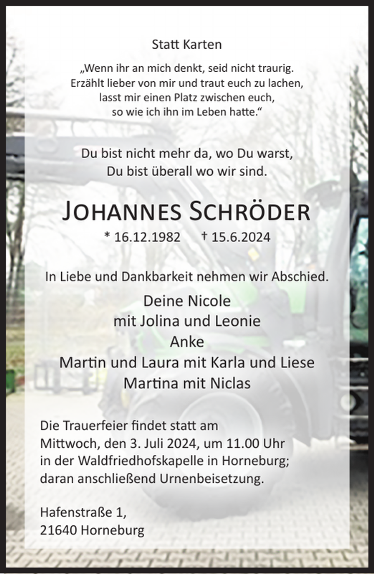 <p>Statt Karten<br />„Wenn ihr an mich denkt, seid nicht traurig.<br />Erzählt lieber von mir und traut euch zu lachen,<br />lasst mir einen Platz zwischen euch,<br />so wie ich ihn im Leben hatte.“</p><p>Du bist nicht mehr da, wo Du warst,<br />Du bist überall wo wir sind.</p><p>Johannes Schröder<br />* 16.12.1982</p><p>† 15.6.2024</p><p>In Liebe und Dankbarkeit nehmen wir Abschied.</p><p>Deine Nicole<br />mit Jolina und Leonie<br />Anke<br />Martin und Laura mit Karla und Liese<br />Martina mit Niclas<br />Die Trauerfeier findet statt am<br />Mittwoch, den 3. Juli 2024, um 11.00 Uhr<br />in der Waldfriedhofskapelle in Horneburg;<br />daran anschließend Urnenbeisetzung.<br />Hafenstraße 1,<br />21640 Horneburg</p>