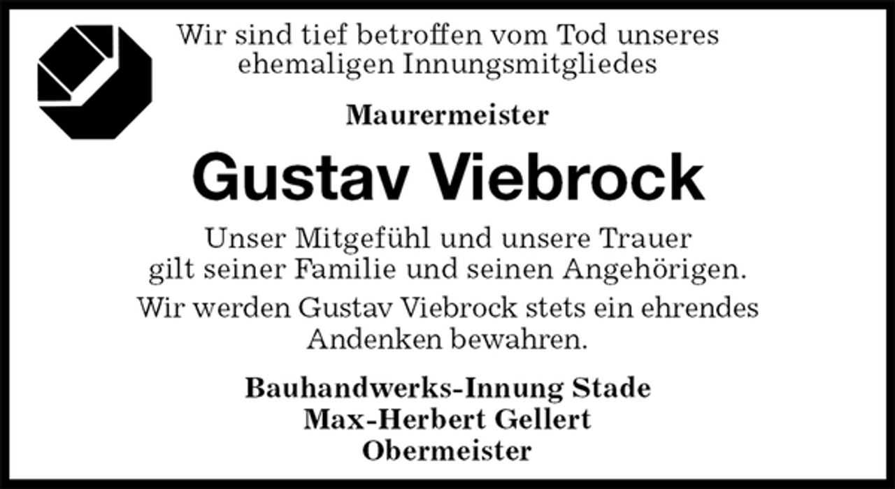 <p>Wir sind tief betroffen vom Tod unseres<br />ehemaligen Innungsmitgliedes<br />Maurermeister<br />Gustav Viebrock<br />Unser Mitgefühl und unsere Trauer<br />gilt seiner Familie und seinen Angehörigen.<br />Wir werden Gustav Viebrock stets ein ehrendes<br />Andenken bewahren.<br />Bauhandwerks-Innung Stade<br />Max-Herbert Gellert<br />Obermeister</p>