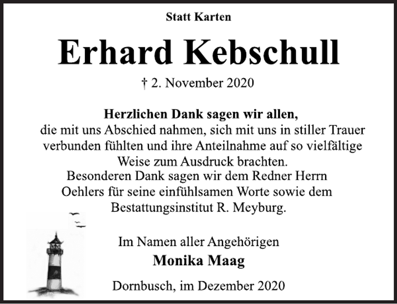 <p>Statt Karten<br />Erhard Kebschull<br />† 2. November 2020<br />Herzlichen Dank sagen wir allen,<br />die mit uns Abschied nahmen, sich mit uns in stiller Trauer<br />verbunden fühlten und ihre Anteilnahme auf so vielfältige<br />Weise zum Ausdruck brachten.<br />Besonderen Dank sagen wir dem Redner Herrn<br />Oehlers für seine einfühlsamen Worte sowie dem<br />Bestattungsinstitut R. Meyburg.<br />Im Namen aller Angehörigen<br />Monika Maag<br />Dornbusch, im Dezember 2020</p>