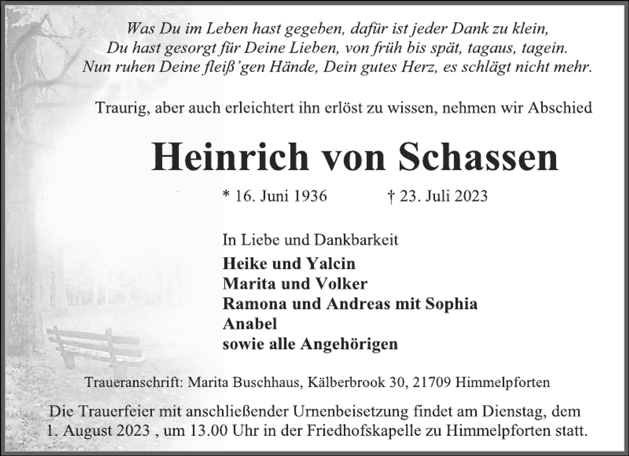 <p>Was Du im Leben hast gegeben, dafür ist jeder Dank zu klein,<br />Du hast gesorgt für Deine Lieben, von früh bis spät, tagaus, tagein.<br />Nun ruhen Deine fleiß'gen Hände, Dein gutes Herz, es schlägt nicht mehr.<br />Traurig, aber auch erleichtert ihn erlöst zu wissen, nehmen wir Abschied<br />Heinrich von Schassen<br />* 16. Juni 1936 † 23. Juli 2023<br />In Liebe und Dankbarkeit<br />Heike und Yalcin<br />Marita und Volker<br />Ramona und Andreas mit Sophia<br />Anabel<br />sowie alle Angehörigen<br />Traueranschrift: Marita Buschhaus, Kälberbrook 30, 21709 Himmelpforten<br />Die Trauerfeier mit anschließender Urnenbeisetzung findet am Dienstag, dem<br />1. August 2023 , um 13.00 Uhr in der Friedhofskapelle zu Himmelpforten statt.</p>