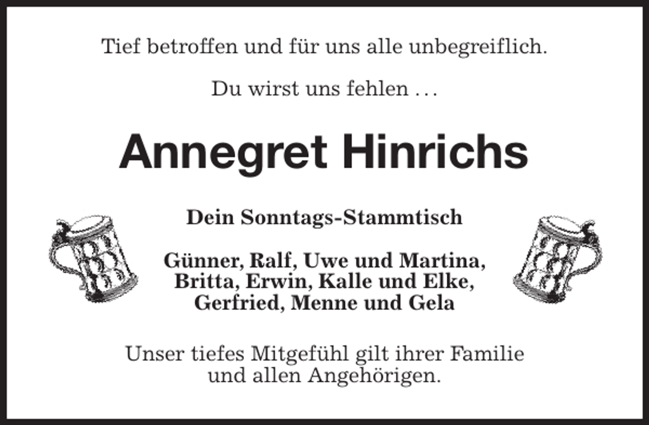 <p>Tief betroffen und für uns alle unbegreiflich.</p>
<p>Du wirst uns fehlen . . .<br />Annegret Hinrichs<br />Dein Sonntags-Stammtisch</p>
<p>Günner, Ralf, Uwe und Martina,<br />Britta, Erwin, Kalle und Elke,<br />Gerfried, Menne und Gela<br />Unser tiefes Mitgefühl gilt ihrer Familie<br />und allen Angehörigen.</p>