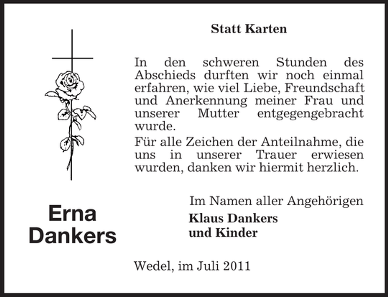 <p>Statt Karten<br />In den schweren Stunden des<br />Abschieds durften wir noch einmal<br />erfahren, wie viel Liebe, Freundschaft<br />und Anerkennung meiner Frau und<br />unserer Mutter entgegengebracht<br />wurde.<br />Für alle Zeichen der Anteilnahme, die<br />uns in unserer Trauer erwiesen<br />wurden, danken wir hiermit herzlich.</p><p>Erna<br />Dankers</p><p>Im Namen aller Angehörigen<br />Klaus Dankers<br />und Kinder<br />Wedel, im Juli 2011</p>