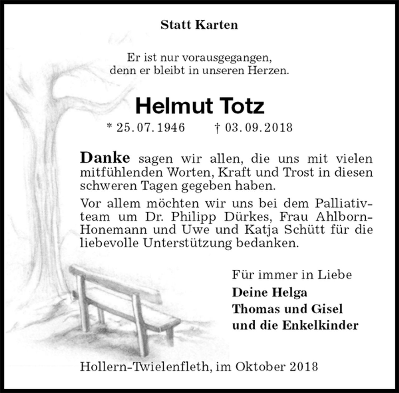 <p>Statt Karten<br />Er ist nur vorausgegangen,<br />denn er bleibt in unseren Herzen.<br />Helmut Totz<br />* 25. 07. 1946 † 03. 09. 2018<br />Danke sagen wir allen, die uns mit vielen mitfühlenden Worten, Kraft und Trost in diesen schweren Tagen gegeben haben.<br />Vor allem möchten wir uns bei dem Palliativteam um Dr. Philipp Dürkes, Frau Ahlborn-<br />Honemann und Uwe und Katja Schütt für die liebevolle Unterstützung bedanken.<br />Für immer in Liebe<br />Deine Helga<br />Thomas und Gisel<br />und die Enkelkinder<br />Hollern-Twielenfleth, im Oktober 2018</p>
