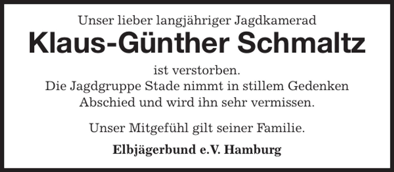 <p>Unser lieber langjähriger Jagdkamerad<br />Klaus-Günther Schmaltz<br />ist verstorben.<br />Die Jagdgruppe Stade nimmt in stillem Gedenken<br />Abschied und wird ihn sehr vermissen.</p>
<p>Unser Mitgefühl gilt seiner Familie.<br />Elbjägerbund e.V. Hamburg</p>