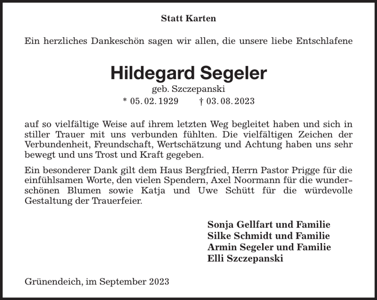<p>Statt Karten<br />Ein herzliches Dankeschön sagen wir allen, die unsere liebe Entschlafene<br />Hildegard Segeler<br />geb. Szczepanski<br />* 05. 02. 1929 † 03. 08. 2023<br />auf so vielfältige Weise auf ihrem letzten Weg begleitet haben und sich in stiller Trauer mit uns verbunden fühlten. Die vielfältigen Zeichen der<br />Verbundenheit, Freundschaft, Wertschätzung und Achtung haben uns sehr bewegt und uns Trost und Kraft gegeben.<br />Ein besonderer Dank gilt dem Haus Bergfried, Herrn Pastor Prigge für die<br />einfühlsamen Worte, den vielen Spendern, Axel Noormann für die wunderschönen Blumen sowie Katja und Uwe Schütt für die würdevolle<br />Gestaltung der Trauerfeier.<br />Sonja Gellfart und Familie<br />Silke Schmidt und Familie<br />Armin Segeler und Familie<br />Elli Szczepanski<br />Grünendeich, im September 2023</p>