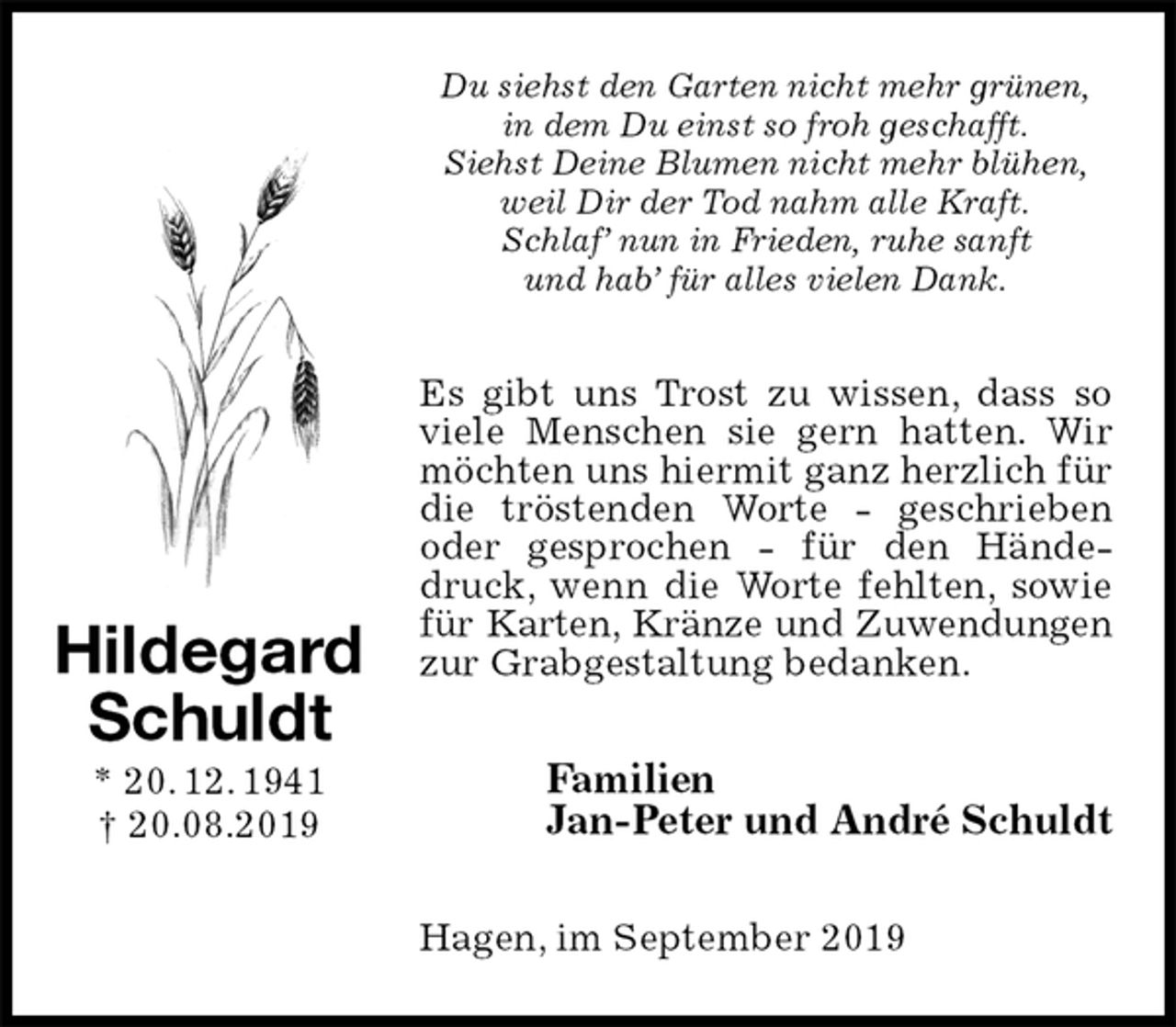 <p>Du siehst den Garten nicht mehr grünen,<br />in dem Du einst so froh geschafft.<br />Siehst Deine Blumen nicht mehr blühen,<br />weil Dir der Tod nahm alle Kraft.<br />Schlaf’ nun in Frieden, ruhe sanft<br />und hab’ für alles vielen Dank.<br />Es gibt uns Trost zu wissen, dass so viele Menschen sie gern hatten. Wir möchten uns hiermit ganz herzlich für die tröstenden Worte - geschrieben<br />oder gesprochen - für den Händedruck, wenn die Worte fehlten, sowie für Karten, Kränze und Zuwendungen<br />zur Grabgestaltung bedanken.<br />Familien<br />Jan-Peter und André Schuldt<br />Hagen, im September 2019<br />Hildegard<br />Schuldt<br />* 20. 12. 1941<br />† 20.08.2019</p>