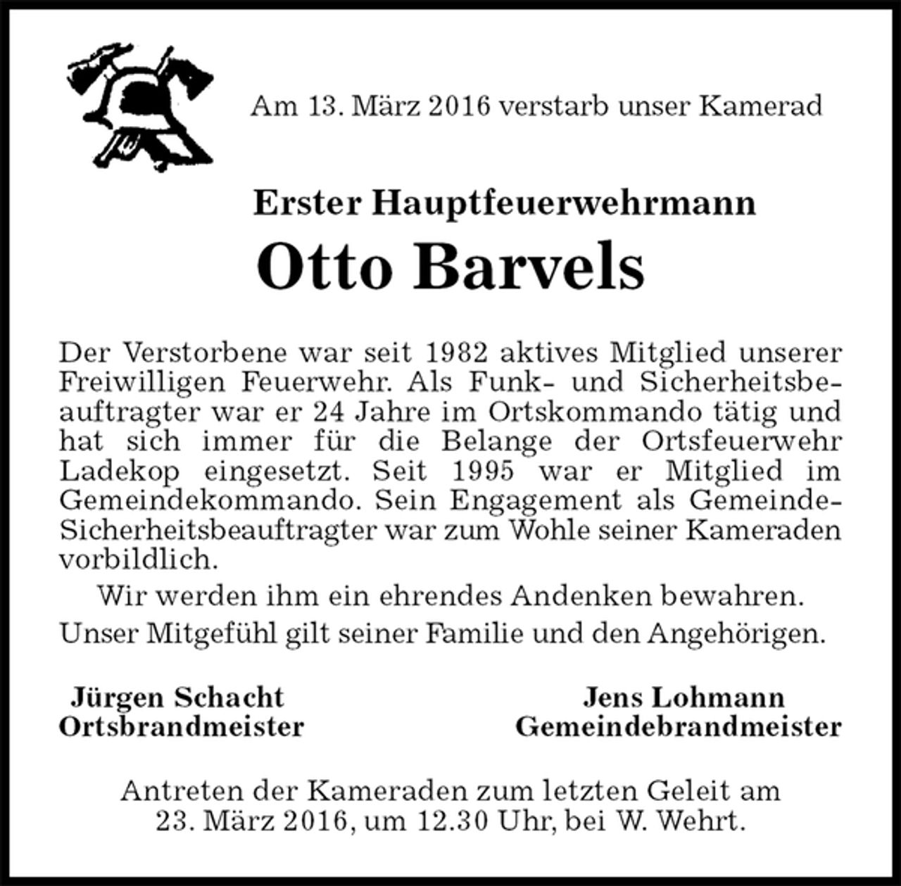 <p>Am 13. März 2016 verstarb unser Kamerad<br />Erster Hauptfeuerwehrmann<br />Otto Barvels<br />Der Verstorbene war seit 1982 aktives Mitglied unserer<br />Freiwilligen Feuerwehr. Als Funk- und Sicherheitsbeauftragter war er 24 Jahre im Ortskommando tätig und hat sich immer für die Belange der Ortsfeuerwehr<br />Ladekop eingesetzt. Seit 1995 war er Mitglied im<br />Gemeindekommando. Sein Engagement als Gemeinde-<br />Sicherheitsbeauftragter war zum Wohle seiner Kameraden<br />vorbildlich.<br />Wir werden ihm ein ehrendes Andenken bewahren.<br />Unser Mitgefühl gilt seiner Familie und den Angehörigen.<br />Jürgen Schacht Jens Lohmann<br />Ortsbrandmeister Gemeindebrandmeister<br />Antreten der Kameraden zum letzten Geleit am<br />23. März 2016, um 12.30 Uhr, bei W. Wehrt.</p>