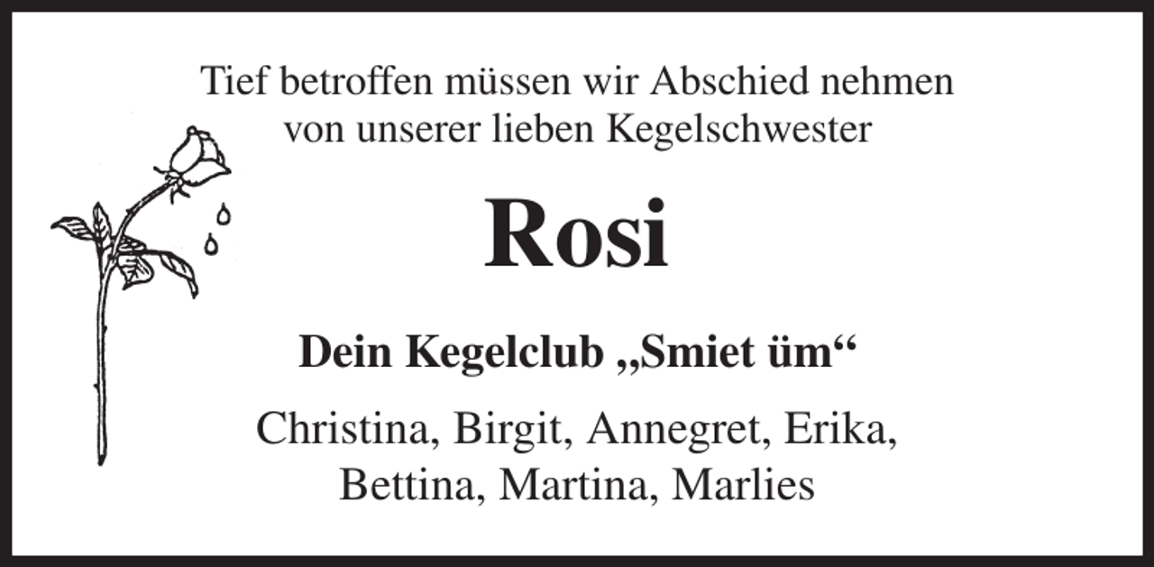 <p>Tief betroffen müssen wir Abschied nehmen<br />von unserer lieben Kegelschwester<br />Rosi<br />Dein Kegelclub „Smiet üm“<br />Christina, Birgit, Annegret, Erika,<br />Bettina, Martina, Marlies</p>