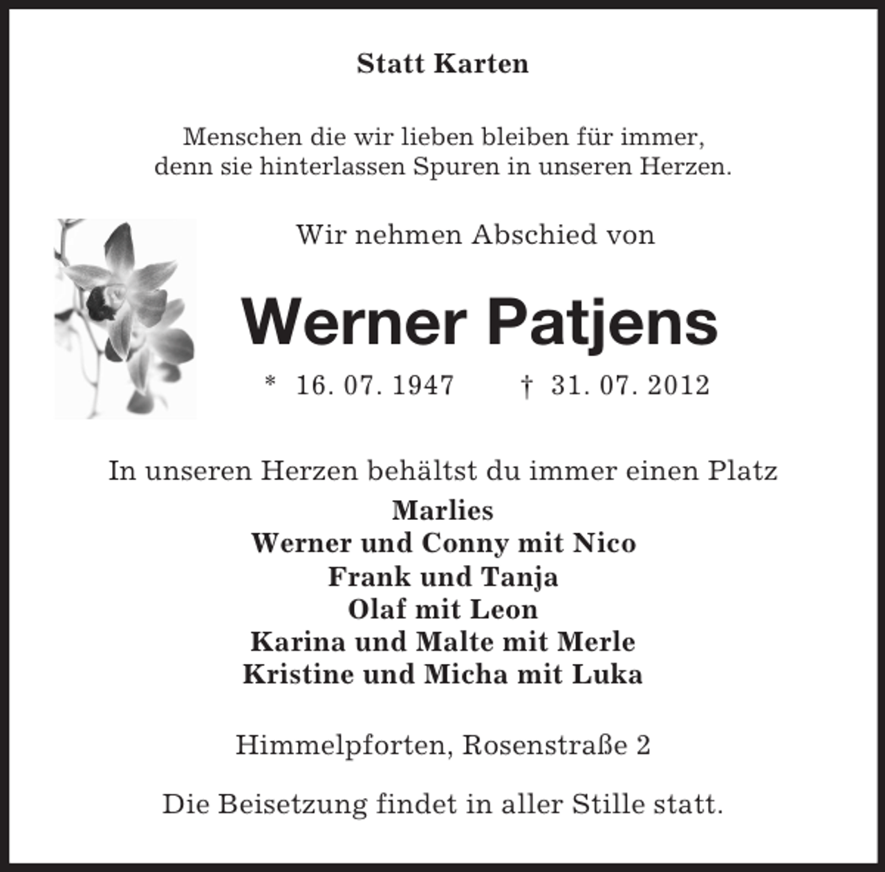 <p>Statt Karten<br />Menschen die wir lieben bleiben für immer,<br />denn sie hinterlassen Spuren in unseren Herzen.<br />Wir nehmen Abschied von<br />Werner Patjens<br />* 16. 07. 1947 † 31. 07. 2012<br />In unseren Herzen behältst du immer einen Platz<br />Marlies<br />Werner und Conny mit Nico<br />Frank und Tanja<br />Olaf mit Leon<br />Karina und Malte mit Merle<br />Kristine und Micha mit Luka<br />Himmelpforten, Rosenstraße 2<br />Die Beisetzung findet in aller Stille statt.</p>