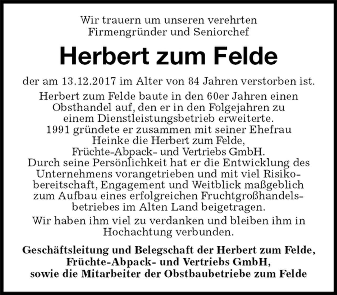 <p>Wir trauern um unseren verehrten<br />Firmengründer und Seniorchef<br />Herbert zum Felde<br />der am 13.12.2017 im Alter von 84 Jahren verstorben ist. Herbert zum Felde baute in den 60er Jahren einen<br />Obsthandel auf, den er in den Folgejahren zu<br />einem Dienstleistungsbetrieb erweiterte.<br />1991 gründete er zusammen mit seiner Ehefrau<br />Heinke die Herbert zum Felde,<br />Früchte-Abpack- und Vertriebs GmbH.<br />Durch seine Persönlichkeit hat er die Entwicklung des Unternehmens vorangetrieben und mit viel Risiko-<br />bereitschaft, Engagement und Weitblick maßgeblich zum Aufbau eines erfolgreichen Fruchtgroßhandels-<br />betriebes im Alten Land beigetragen.<br />Wir haben ihm viel zu verdanken und bleiben ihm in Hochachtung verbunden.<br />Geschäftsleitung und Belegschaft der Herbert zum Felde, Früchte-Abpack- und Vertriebs GmbH,<br />sowie die Mitarbeiter der Obstbaubetriebe zum Felde</p>
