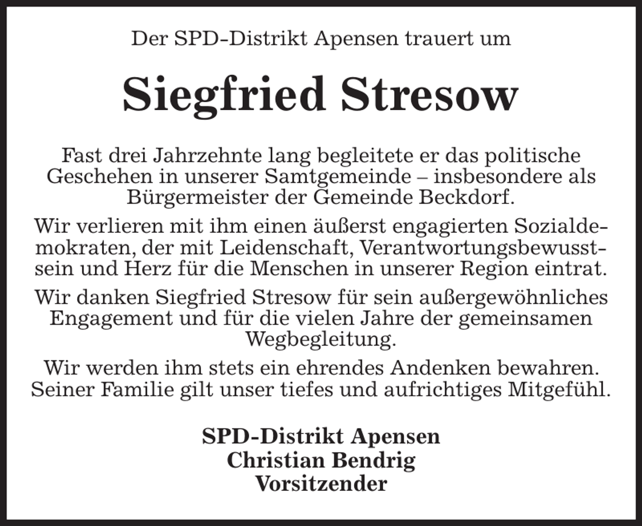 <p>Der SPD-Distrikt Apensen trauert um<br />Siegfried Stresow<br />Fast drei Jahrzehnte lang begleitete er das politische<br />Geschehen in unserer Samtgemeinde - insbesondere als Bürgermeister der Gemeinde Beckdorf.<br />Wir verlieren mit ihm einen äußerst engagierten Sozialdemokraten, der mit Leidenschaft, Verantwortungsbewusstsein und Herz für die Menschen in unserer Region eintrat.<br />Wir danken Siegfried Stresow für sein außergewöhnliches<br />Engagement und für die vielen Jahre der gemeinsamen Wegbegleitung.<br />Wir werden ihm stets ein ehrendes Andenken bewahren. Seiner Familie gilt unser tiefes und aufrichtiges Mitgefühl.<br />SPD-Distrikt Apensen<br />Christian Bendrig<br />Vorsitzender</p>
