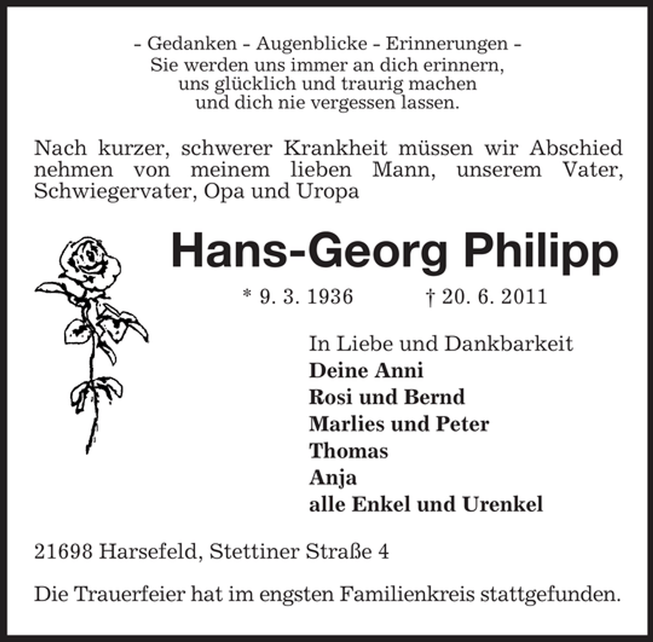 <p>- Gedanken - Augenblicke - Erinnerungen -<br />Sie werden uns immer an dich erinnern,<br />uns glücklich und traurig machen<br />und dich nie vergessen lassen.<br />Nach kurzer, schwerer Krankheit müssen wir Abschied nehmen von meinem lieben Mann, unserem Vater, Schwiegervater, Opa und Uropa<br />Hans-Georg Philipp<br />* 9. 3. 1936 † 20. 6. 2011<br />In Liebe und Dankbarkeit<br />Deine Anni<br />Rosi und Bernd<br />Marlies und Peter<br />Thomas<br />Anja<br />alle Enkel und Urenkel<br />21698 Harsefeld, Stettiner Straße 4</p><p>Die Trauerfeier hat im engsten Familienkreis stattgefunden.</p>
