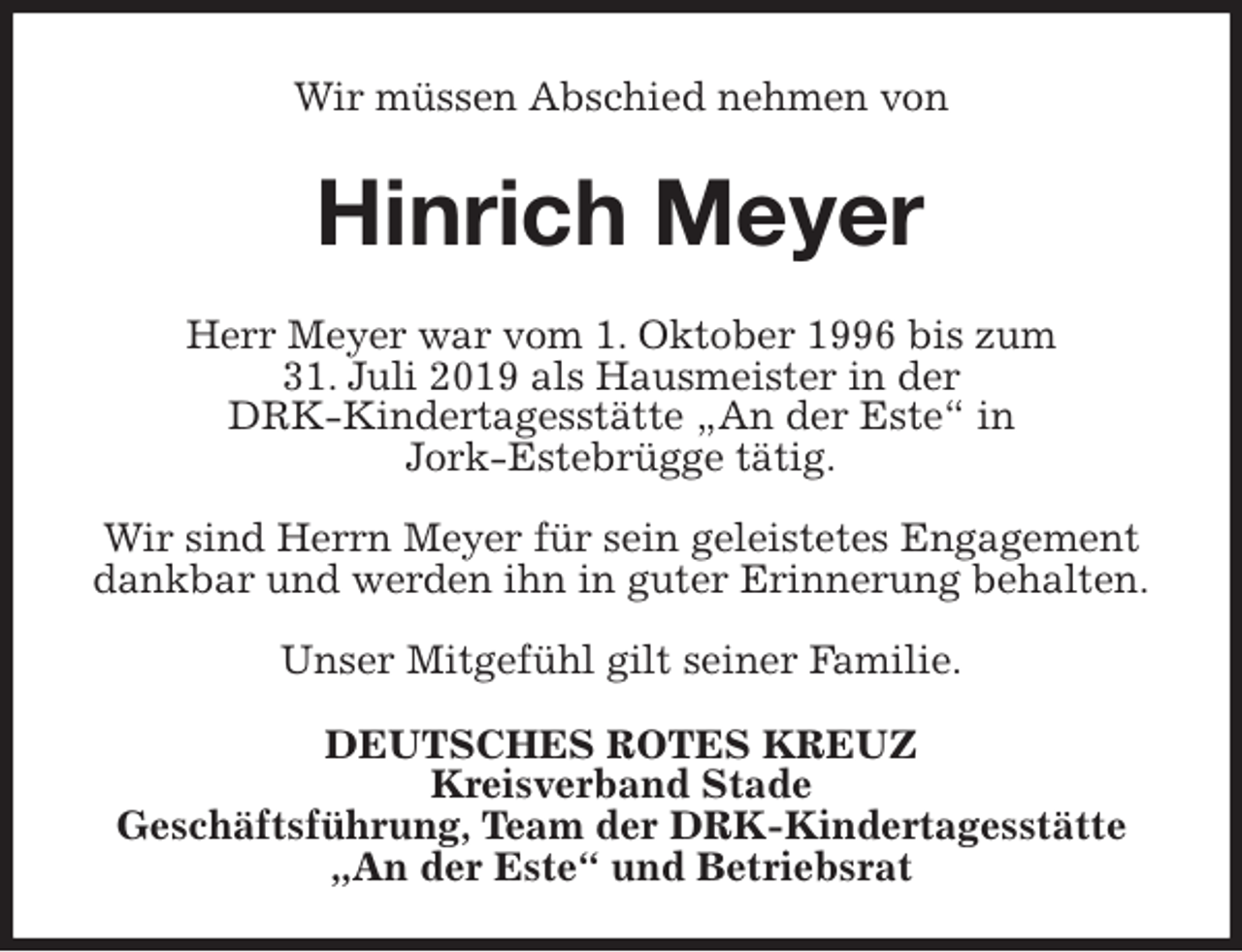 <p>Wir müssen Abschied nehmen von<br />Hinrich Meyer<br />Herr Meyer war vom 1. Oktober 1996 bis zum<br />31. Juli 2019 als Hausmeister in der<br />DRK-Kindertagesstätte „An der Este“ in<br />Jork-Estebrügge tätig.</p><p>Wir sind Herrn Meyer für sein geleistetes Engagement dankbar und werden ihn in guter Erinnerung behalten.</p><p>Unser Mitgefühl gilt seiner Familie.<br />DEUTSCHES ROTES KREUZ<br />Kreisverband Stade<br />Geschäftsführung, Team der DRK-Kindertagesstätte<br />„An der Este“ und Betriebsrat</p>