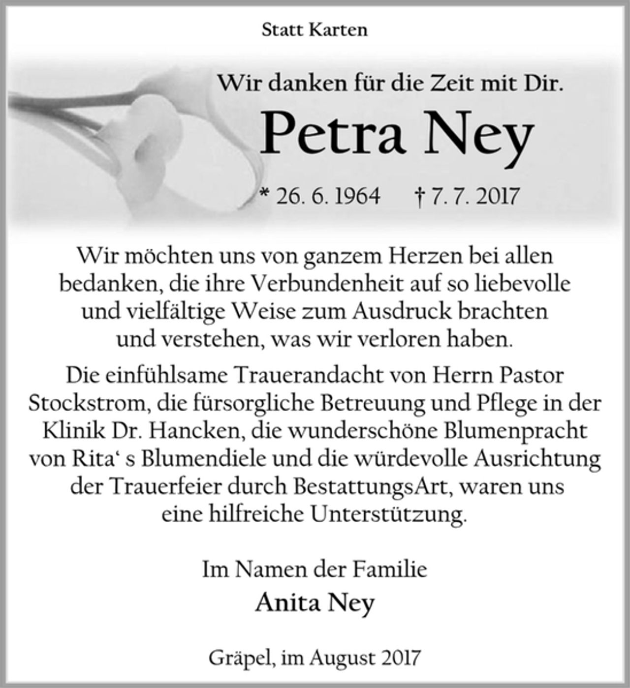 <p>Statt Karten<br />Wir danken für die Zeit mit Dir.<br />Petra Ney<br />* 26. 6. 1964 † 7. 7. 2017<br />Wir möchten uns von ganzem Herzen bei allen bedanken, die ihre Verbundenheit auf so liebevolle und vielfältige Weise zum Ausdruck brachten und verstehen, was wir verloren haben.<br />Die einfühlsame Trauerandacht von Herrn Pastor Stockstrom, die fürsorgliche Betreuung und Pflege in der Klinik Dr. Hancken, die wunderschöne Blumenpracht von Rita‘ s Blumendiele und die würdevolle Ausrichtung der Trauerfeier durch BestattungsArt, waren uns eine hilfreiche Unterstützung.<br />Im Namen der Familie<br />Anita Ney<br />Gräpel, im August 2017</p>