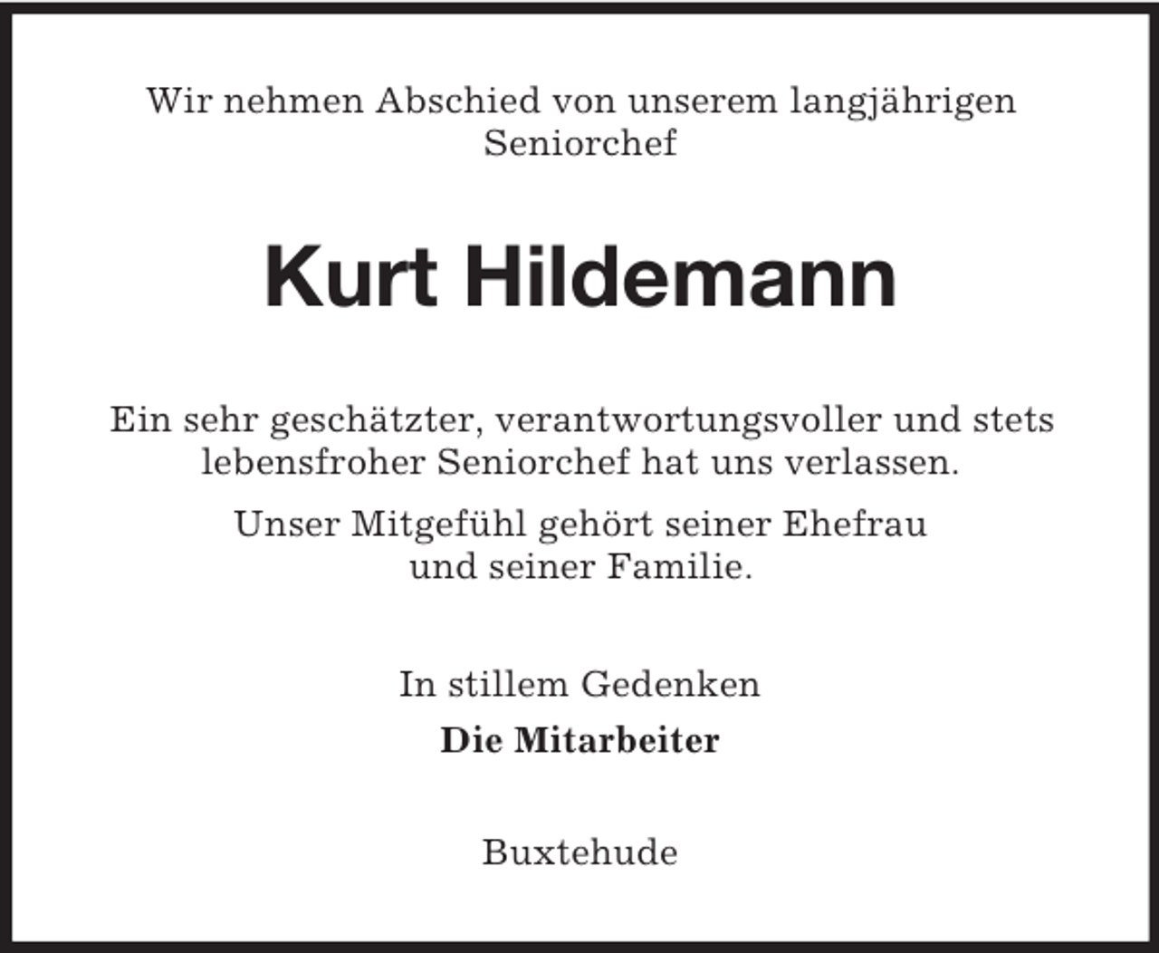 <p>Wir nehmen Abschied von unserem langjÃ¤hrigen<br />Seniorchef</p><p>Kurt Hildemann<br />Ein sehr geschÃ¤tzter, verantwortungsvoller und stets<br />lebensfroher Seniorchef hat uns verlassen.<br />Unser MitgefÃ¼hl gehÃ¶rt seiner Ehefrau<br />und seiner Familie.<br />In stillem Gedenken<br />Die Mitarbeiter<br />Buxtehude</p>