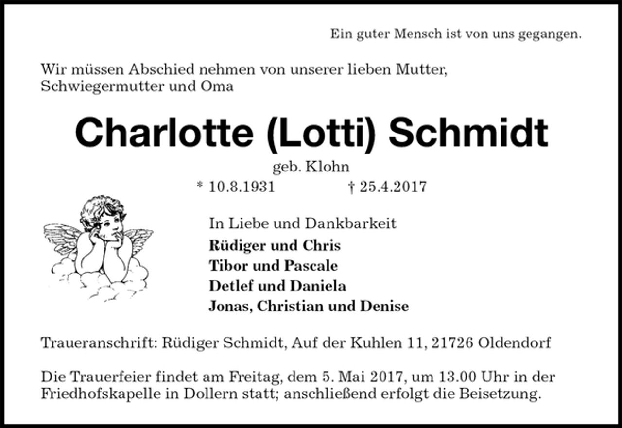 <p>Ein guter Mensch ist von uns gegangen.<br />Wir müssen Abschied nehmen von unserer lieben Mutter,<br />Schwiegermutter und Oma<br />Charlotte (Lotti) Schmidt<br />geb. Klohn<br />* 10.8.1931 † 25.4.2017<br />In Liebe und Dankbarkeit<br />Rüdiger und Chris<br />Tibor und Pascale<br />Detlef und Daniela<br />Jonas, Christian und Denise<br />Traueranschrift: Rüdiger Schmidt, Auf der Kuhlen 11, 21726 Oldendorf</p><p>Die Trauerfeier findet am Freitag, dem 5. Mai 2017, um 13.00 Uhr in der Friedhofskapelle in Dollern statt; anschließend erfolgt die Beisetzung.</p>