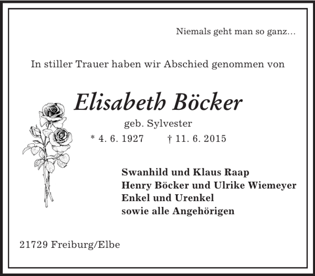 <p>Niemals geht man so ganz…<br />In stiller Trauer haben wir Abschied genommen von<br />Elisabeth Böcker<br />geb. Sylvester<br />* 4. 6. 1927 † 11. 6. 2015<br />Swanhild und Klaus Raap<br />Henry Böcker und Ulrike Wiemeyer<br />Enkel und Urenkel<br />sowie alle Angehörigen<br />21729 Freiburg/Elbe</p>