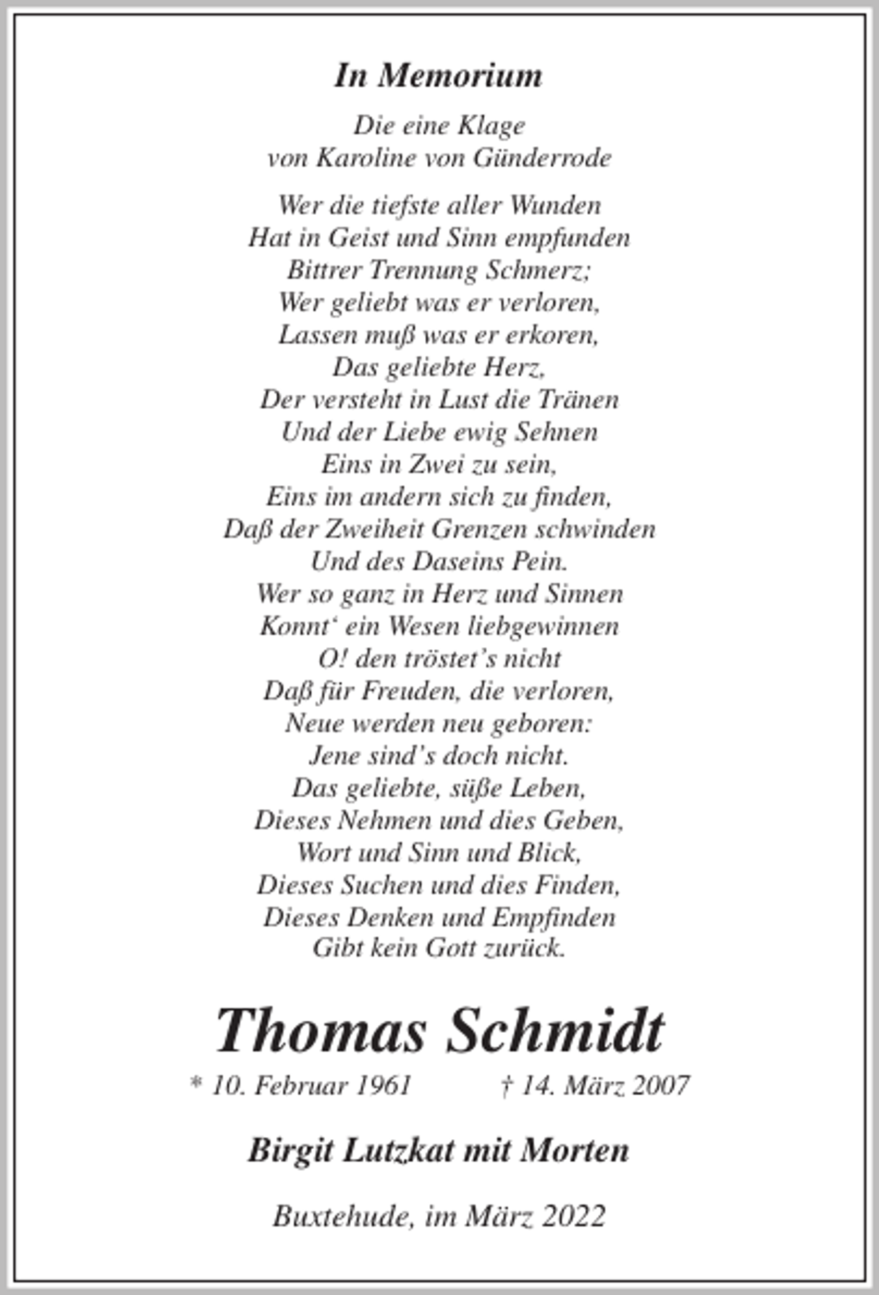 <p>In Memorium<br />Die eine Klage<br />von Karoline von Günderrode<br />Wer die tiefste aller Wunden<br />Hat in Geist und Sinn empfunden<br />Bittrer Trennung Schmerz;<br />Wer geliebt was er verloren,<br />Lassen muß was er erkoren,<br />Das geliebte Herz,<br />Der versteht in Lust die Tränen<br />Und der Liebe ewig Sehnen<br />Eins in Zwei zu sein,<br />Eins im andern sich zu finden,<br />Daß der Zweiheit Grenzen schwinden<br />Und des Daseins Pein.<br />Wer so ganz in Herz und Sinnen<br />Konnt' ein Wesen liebgewinnen<br />O! den tröstet's nicht<br />Daß für Freuden, die verloren,<br />Neue werden neu geboren:<br />Jene sind's doch nicht.<br />Das geliebte, süße Leben,<br />Dieses Nehmen und dies Geben,<br />Wort und Sinn und Blick,<br />Dieses Suchen und dies Finden,<br />Dieses Denken und Empfinden<br />Gibt kein Gott zurück.<br />Thomas Schmidt<br />* 10. Februar 1961 † 14. März 2007<br />Birgit Lutzkat mit Morten<br />Buxtehude, im März 2022</p>