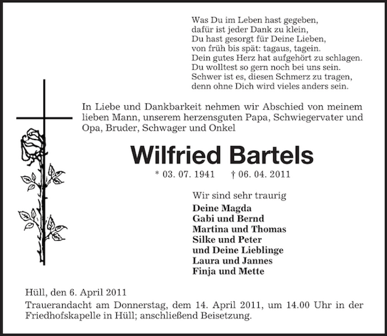 <p>Was Du im Leben hast gegeben,<br />dafür ist jeder Dank zu klein,<br />Du hast gesorgt für Deine Lieben,<br />von früh bis spät: tagaus, tagein.<br />Dein gutes Herz hat aufgehört zu schlagen.<br />Du wolltest so gern noch bei uns sein.<br />Schwer ist es, diesen Schmerz zu tragen,<br />denn ohne Dich wird vieles anders sein.<br />In Liebe und Dankbarkeit nehmen wir Abschied von meinem lieben Mann, unserem herzensguten Papa, Schwiegervater und Opa, Bruder, Schwager und Onkel<br />Wilfried Bartels<br />* 03. 07. 1941 † 06. 04. 2011<br />Wir sind sehr traurig<br />Deine Magda<br />Gabi und Bernd<br />Martina und Thomas<br />Silke und Peter<br />und Deine Lieblinge<br />Laura und Jannes<br />Finja und Mette<br />Hüll, den 6. April 2011<br />Trauerandacht am Donnerstag, dem 14. April 2011, um 14.00 Uhr in der Friedhofskapelle in Hüll; anschließend Beisetzung.</p>