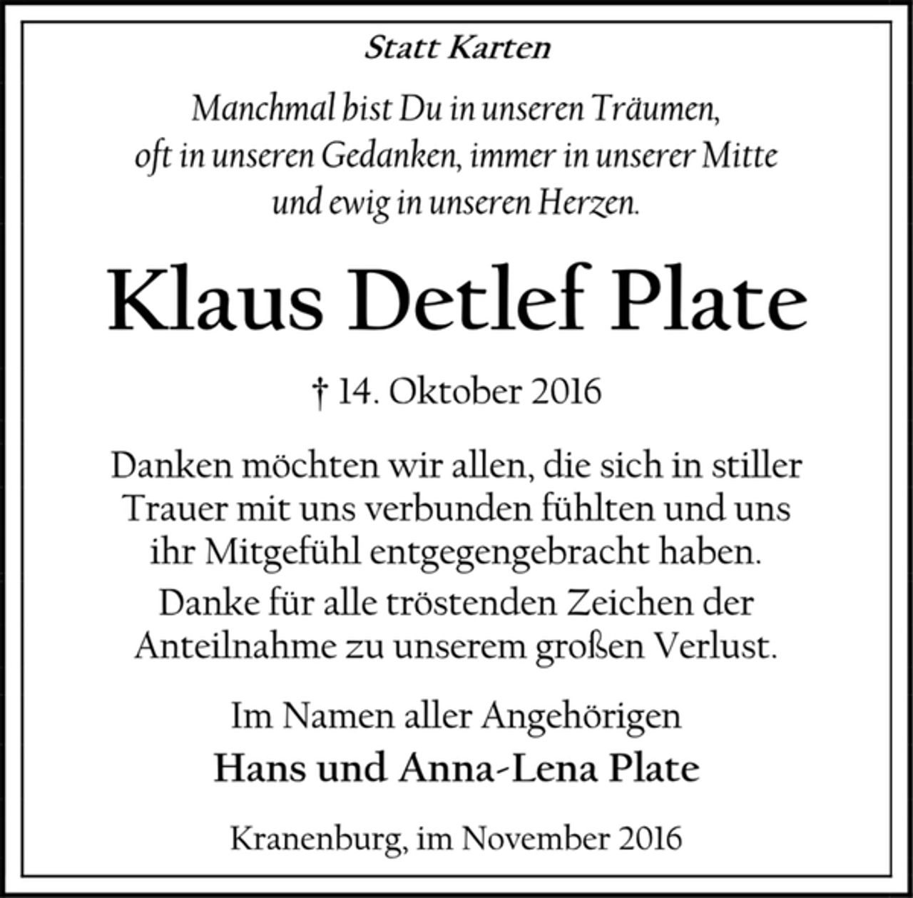 <p>Statt Karten<br />Manchmal bist Du in unseren Träumen,<br />oft in unseren Gedanken, immer in unserer Mitte<br />und ewig in unseren Herzen.<br />Klaus Detlef Plate<br />† 14. Oktober 2016<br />Danken möchten wir allen, die sich in stiller<br />Trauer mit uns verbunden fühlten und uns<br />ihr Mitgefühl entgegengebracht haben.<br />Danke für alle tröstenden Zeichen der<br />Anteilnahme zu unserem großen Verlust.<br />Im Namen aller Angehörigen<br />Hans und Anna-Lena Plate<br />Kranenburg, im November 2016</p>