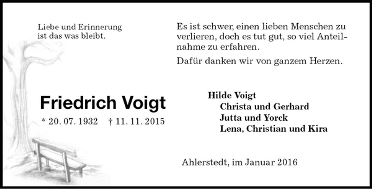 <p>Es ist schwer, einen lieben Menschen zu verlieren, doch es tut gut, so viel Anteilnahme zu erfahren.<br />Dafür danken wir von ganzem Herzen.<br />Hilde Voigt<br />Christa und Gerhard<br />Jutta und Yorck<br />Lena, Christian und Kira<br />Ahlerstedt, im Januar 2016<br />Liebe und Erinnerung<br />ist das was bleibt.</p>
<p>Friedrich Voigt<br />* 20. 07. 1932 † 11. 11. 2015</p>