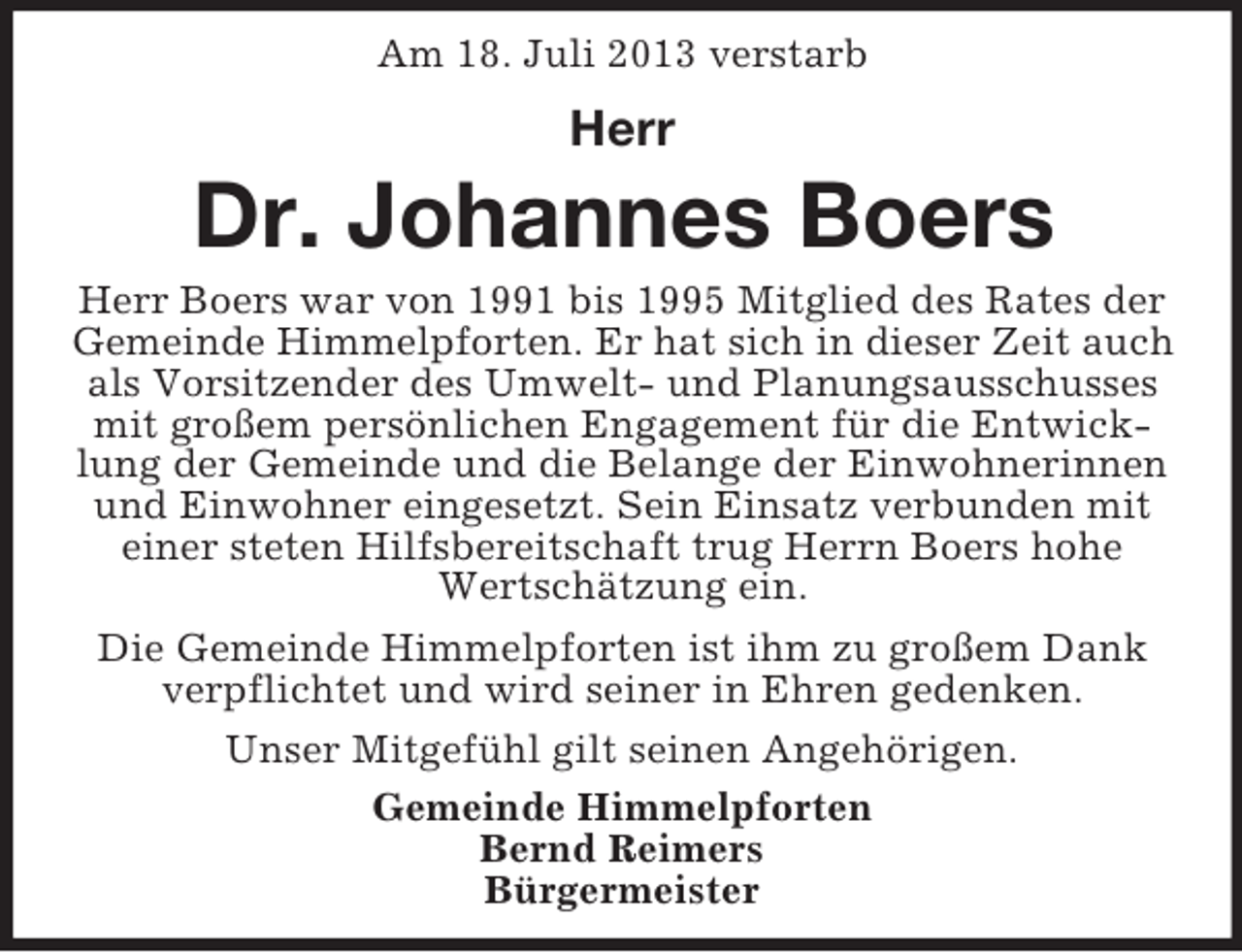 <p>Am 18. Juli 2013 verstarb</p><p>Herr</p><p>Dr. Johannes Boers<br />Herr Boers war von 1991 bis 1995 Mitglied des Rates der<br />Gemeinde Himmelpforten. Er hat sich in dieser Zeit auch<br />als Vorsitzender des Umwelt- und Planungsausschusses<br />mit großem persönlichen Engagement für die Entwicklung der Gemeinde und die Belange der Einwohnerinnen<br />und Einwohner eingesetzt. Sein Einsatz verbunden mit<br />einer steten Hilfsbereitschaft trug Herrn Boers hohe<br />Wertschätzung ein.<br />Die Gemeinde Himmelpforten ist ihm zu großem Dank<br />verpflichtet und wird seiner in Ehren gedenken.<br />Unser Mitgefühl gilt seinen Angehörigen.<br />Gemeinde Himmelpforten<br />Bernd Reimers<br />Bürgermeister</p>