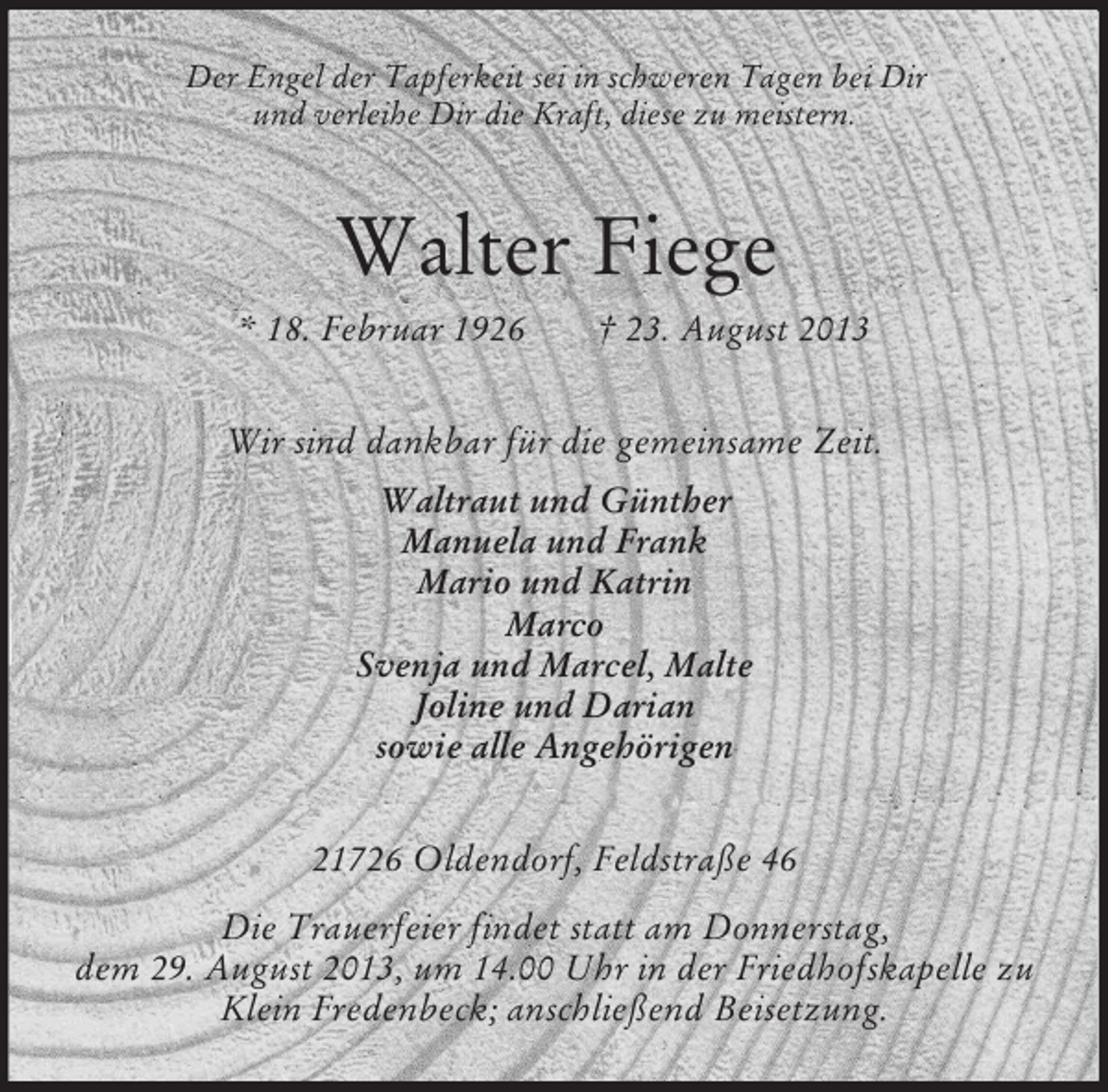 <p>Der Engel der Tapferkeit sei in schweren Tagen bei Dir<br />und verleihe Dir die Kraft, diese zu meistern.</p><p>Walter Fiege<br />* 18. Februar 1926</p><p>† 23. August 2013</p><p>Wir sind dankbar für die gemeinsame Zeit.<br />Waltraut und Günther<br />Manuela und Frank<br />Mario und Katrin<br />Marco<br />Svenja und Marcel, Malte<br />Joline und Darian<br />sowie alle Angehörigen<br />21726 Oldendorf, Feldstraße 46<br />Die Trauerfeier findet statt am Donnerstag,<br />dem 29. August 2013, um 14.00 Uhr in der Friedhofskapelle zu<br />Klein Fredenbeck; anschließend Beisetzung.</p>