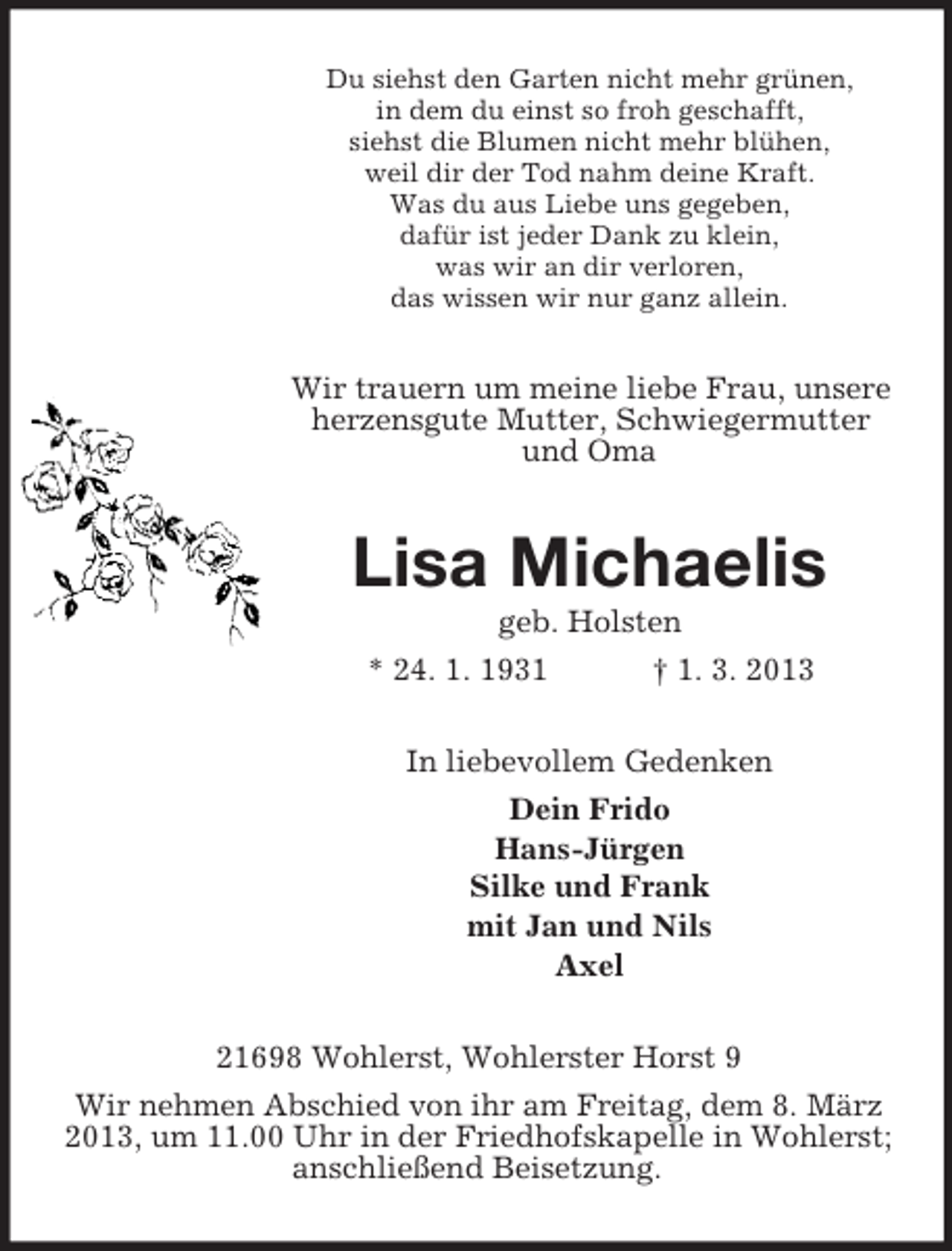 <p>Du siehst den Garten nicht mehr grünen,<br />in dem du einst so froh geschafft,<br />siehst die Blumen nicht mehr blühen,<br />weil dir der Tod nahm deine Kraft.<br />Was du aus Liebe uns gegeben,<br />dafür ist jeder Dank zu klein,<br />was wir an dir verloren,<br />das wissen wir nur ganz allein.</p><p>Wir trauern um meine liebe Frau, unsere<br />herzensgute Mutter, Schwiegermutter<br />und Oma</p><p>Lisa Michaelis<br />geb. Holsten<br />* 24. 1. 1931<br />† 1. 3. 2013<br />In liebevollem Gedenken<br />Dein Frido<br />Hans-Jürgen<br />Silke und Frank<br />mit Jan und Nils<br />Axel<br />21698 Wohlerst, Wohlerster Horst 9<br />Wir nehmen Abschied von ihr am Freitag, dem 8. März<br />2013, um 11.00 Uhr in der Friedhofskapelle in Wohlerst;<br />anschließend Beisetzung.</p>