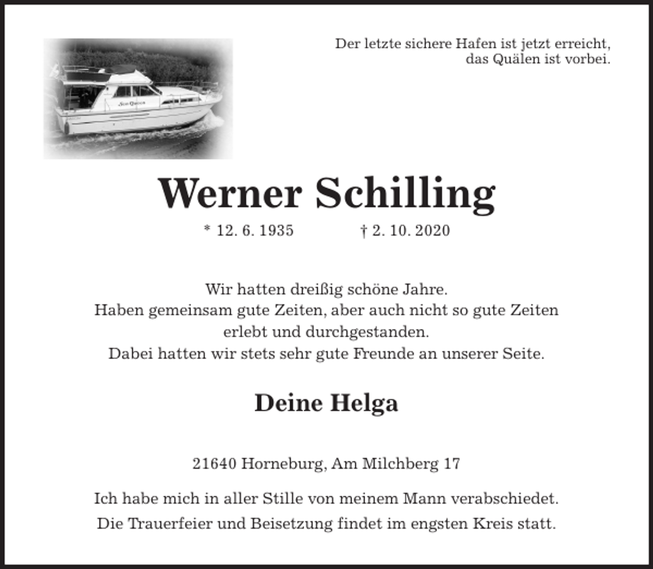 <p>Der letzte sichere Hafen ist jetzt erreicht,<br />das Quälen ist vorbei.<br />Werner Schilling<br />* 12. 6. 1935 † 2. 10. 2020<br />Wir hatten dreißig schöne Jahre.<br />Haben gemeinsam gute Zeiten, aber auch nicht so gute Zeiten<br />erlebt und durchgestanden.<br />Dabei hatten wir stets sehr gute Freunde an unserer Seite.<br />Deine Helga<br />21640 Horneburg, Am Milchberg 17</p>
<p>Ich habe mich in aller Stille von meinem Mann verabschiedet.<br />Die Trauerfeier und Beisetzung findet im engsten Kreis statt.</p>