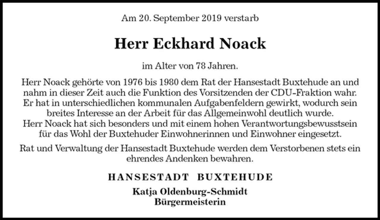 <p>Am 20. September 2019 verstarb<br />Herr Eckhard Noack<br />im Alter von 78 Jahren.<br />Herr Noack gehörte von 1976 bis 1980 dem Rat der Hansestadt Buxtehude an und nahm in dieser Zeit auch die Funktion des Vorsitzenden der CDU-Fraktion wahr.<br />Er hat in unterschiedlichen kommunalen Aufgabenfeldern gewirkt, wodurch sein breites Interesse an der Arbeit für das Allgemeinwohl deutlich wurde.<br />Herr Noack hat sich besonders und mit einem hohen Verantwortungsbewusstsein für das Wohl der Buxtehuder Einwohnerinnen und Einwohner eingesetzt.<br />Rat und Verwaltung der Hansestadt Buxtehude werden dem Verstorbenen stets ein ehrendes Andenken bewahren.<br />H A N S E S T A D T B U X T E H U D E<br />Katja Oldenburg-Schmidt<br />Bürgermeisterin</p>
