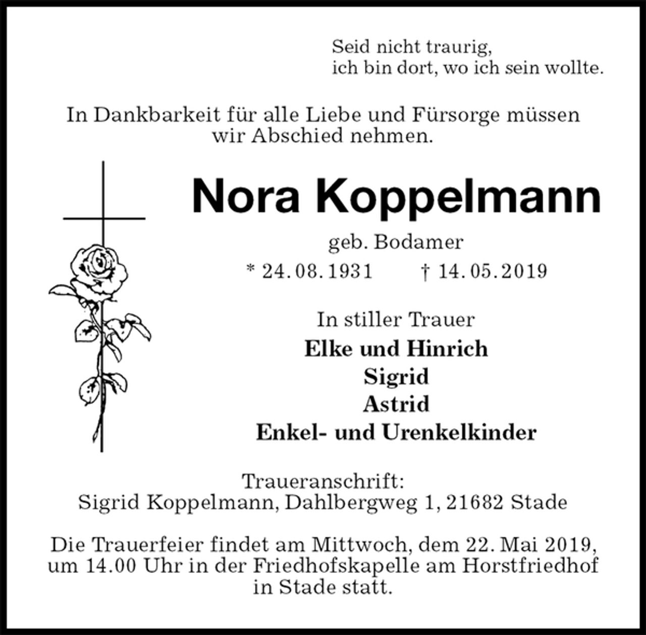 <p>Seid nicht traurig,<br />ich bin dort, wo ich sein wollte.<br />In Dankbarkeit für alle Liebe und Fürsorge müssen<br />wir Abschied nehmen.<br />Nora Koppelmann<br />geb. Bodamer<br />* 24. 08. 1931 † 14. 05. 2019<br />In stiller Trauer<br />Elke und Hinrich<br />Sigrid<br />Astrid<br />Enkel- und Urenkelkinder<br />Traueranschrift:<br />Sigrid Koppelmann, Dahlbergweg 1, 21682 Stade</p><p>Die Trauerfeier findet am Mittwoch, dem 22. Mai 2019, um 14.00 Uhr in der Friedhofskapelle am Horstfriedhof in Stade statt.</p>