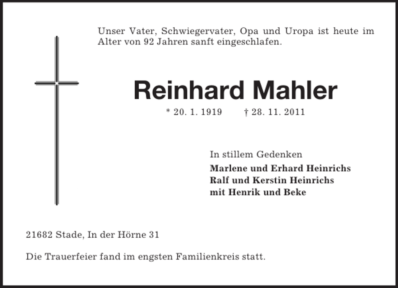 <p>Unser Vater, Schwiegervater, Opa und Uropa ist heute im Alter von 92 Jahren sanft eingeschlafen.<br />Reinhard Mahler<br />* 20. 1. 1919 † 28. 11. 2011<br />In stillem Gedenken<br />Marlene und Erhard Heinrichs<br />Ralf und Kerstin Heinrichs<br />mit Henrik und Beke<br />21682 Stade, In der Hörne 31</p><p>Die Trauerfeier fand im engsten Familienkreis statt.</p>