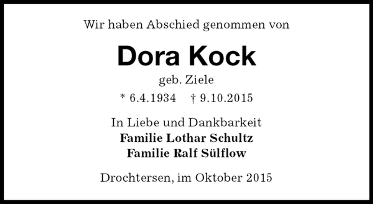 <p>Wir haben Abschied genommen von<br />Dora Kock<br />geb. Ziele<br />* 6.4.1934 † 9.10.2015<br />In Liebe und Dankbarkeit<br />Familie Lothar Schultz<br />Familie Ralf Sülflow<br />Drochtersen, im Oktober 2015</p>