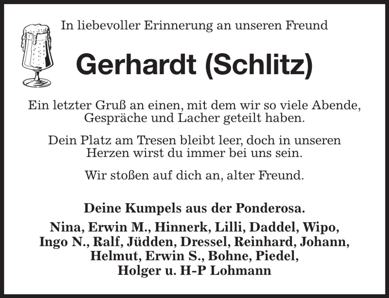 <p>In liebevoller Erinnerung an unseren Freund<br />Gerhardt (Schlitz)<br />Ein letzter Gruß an einen, mit dem wir so viele Abende,<br />Gespräche und Lacher geteilt haben.<br />Dein Platz am Tresen bleibt leer, doch in unseren<br />Herzen wirst du immer bei uns sein.<br />Wir stoßen auf dich an, alter Freund.<br />Deine Kumpels aus der Ponderosa.<br />Nina, Erwin M., Hinnerk, Lilli, Daddel, Wipo,<br />Ingo N., Ralf, Jüdden, Dressel, Reinhard, Johann,<br />Helmut, Erwin S., Bohne, Piedel,<br />Holger u. H-P Lohmann</p>