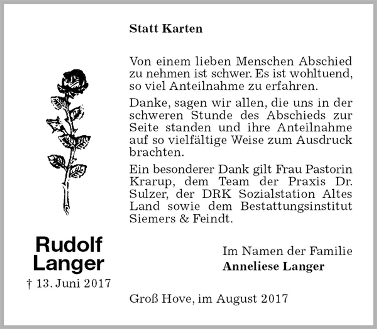 <p>Statt Karten<br />Von einem lieben Menschen Abschied zu nehmen ist schwer. Es ist wohltuend, so viel Anteilnahme zu erfahren.<br />Danke, sagen wir allen, die uns in der schweren Stunde des Abschieds zur Seite standen und ihre Anteilnahme auf so vielfältige Weise zum Ausdruck brachten.<br />Ein besonderer Dank gilt Frau Pastorin Krarup, dem Team der Praxis Dr. Sulzer, der DRK Sozialstation Altes Land sowie dem Bestattungsinstitut Siemers &amp; Feindt.<br />Im Namen der Familie<br />Anneliese Langer<br />Groß Hove, im August 2017<br />Rudolf<br />Langer<br />† 13. Juni 2017</p>