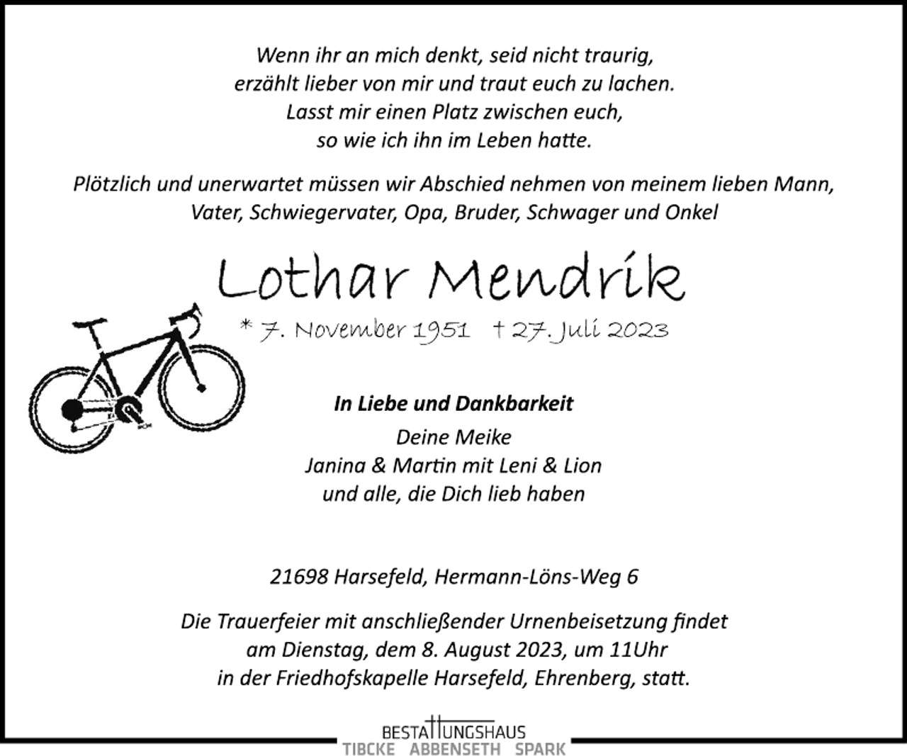 <p>Wenn ihr an mich denkt, seid nicht traurig,<br />erzählt lieber von mir und traut euch zu lachen.<br />Lasst mir einen Platz zwischen euch,<br />so wie ich ihn im Leben hatte.<br />Plötzlich und unerwartet müssen wir Abschied nehmen von meinem lieben Mann, Vater, Schwiegervater, Opa, Bruder, Schwager und Onkel<br />Lothar Mendrik<br />* 7. November 1951 + 27. Juli 2023<br />In Liebe und Dankbarkeit<br />Deine Meike<br />Janina &amp; Martin mit Leni &amp; Lion<br />und alle, die Dich lieb haben<br />21698 Harsefeld, Hermann­Löns­Weg 6<br />Die Trauerfeier mit anschließender Urnenbeisetzung findet<br />am Dienstag, dem 8. August 2023, um 11Uhr<br />in der Friedhofskapelle Harsefeld, Ehrenberg, statt.</p>
