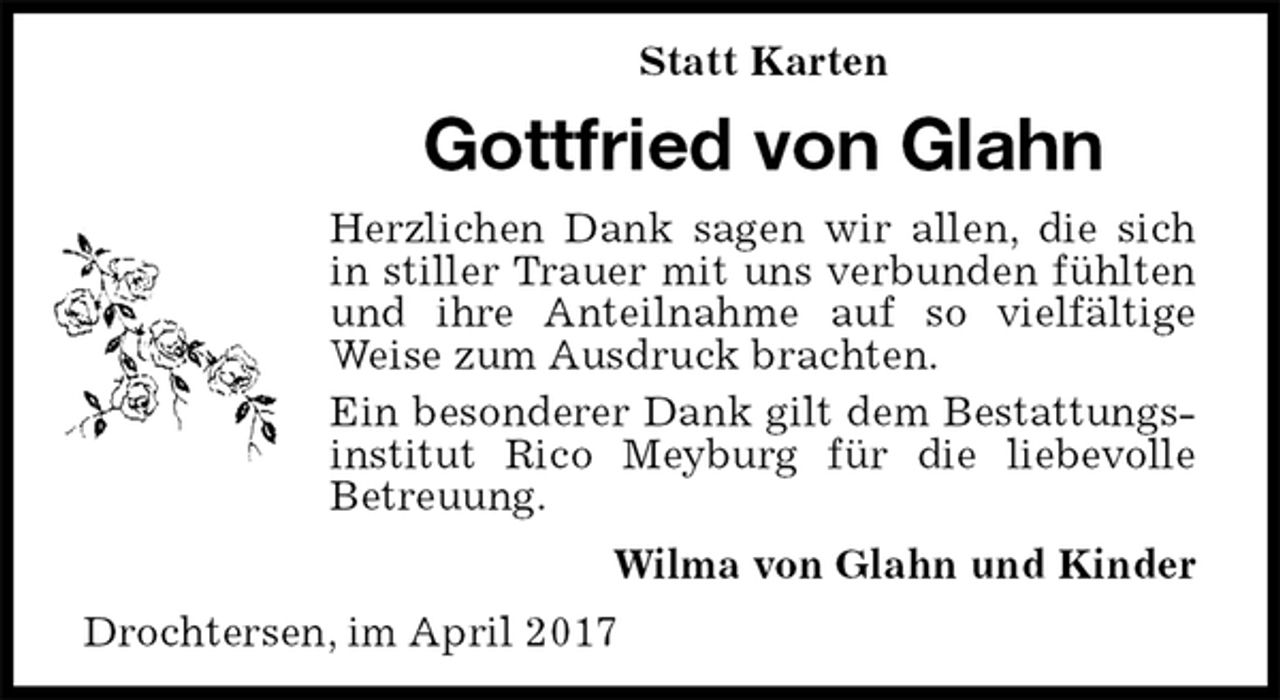 <p>Statt Karten<br />Gottfried von Glahn<br />Herzlichen Dank sagen wir allen, die sich in stiller Trauer mit uns verbunden fühlten und ihre Anteilnahme auf so vielfältige Weise zum Ausdruck brachten.<br />Ein besonderer Dank gilt dem Bestattungsinstitut Rico Meyburg für die liebevolle<br />Betreuung.<br />Wilma von Glahn und Kinder<br />Drochtersen, im April 2017</p>