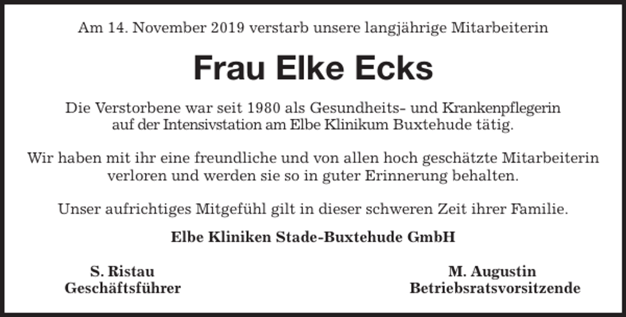 <p>Am 14. November 2019 verstarb unsere langjährige Mitarbeiterin<br />Frau Elke Ecks<br />Die Verstorbene war seit 1980 als Gesundheits- und Krankenpflegerin<br />auf der Intensivstation am Elbe Klinikum Buxtehude tätig.</p><p>Wir haben mit ihr eine freundliche und von allen hoch geschätzte Mitarbeiterin verloren und werden sie so in guter Erinnerung behalten.</p><p>Unser aufrichtiges Mitgefühl gilt in dieser schweren Zeit ihrer Familie.<br />Elbe Kliniken Stade-Buxtehude GmbH</p><p>S. Ristau M. Augustin<br />Geschäftsführer Betriebsratsvorsitzende</p>