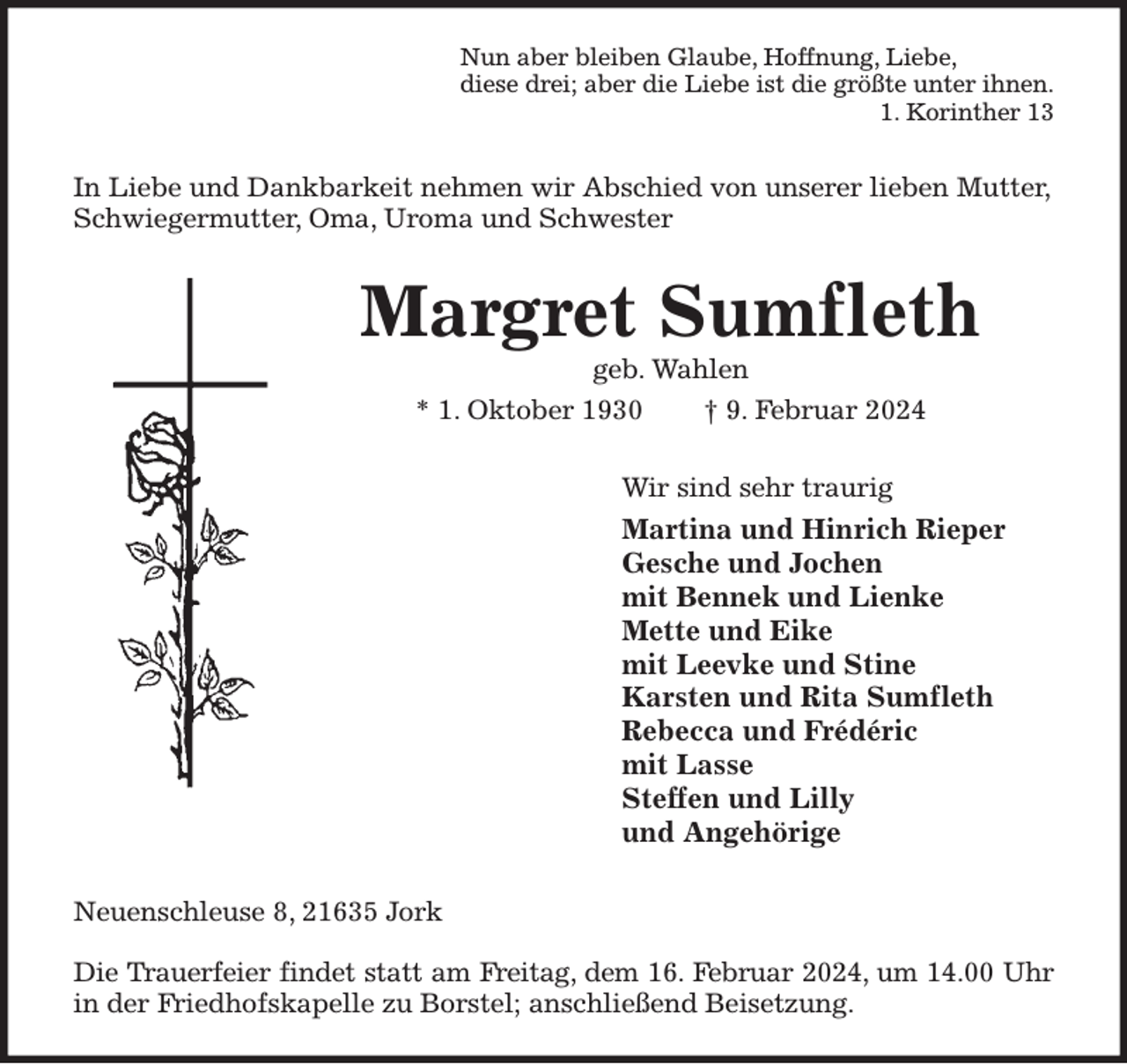 <p>Nun aber bleiben Glaube, Hoffnung, Liebe,<br />diese drei; aber die Liebe ist die größte unter ihnen.<br />1. Korinther 13<br />In Liebe und Dankbarkeit nehmen wir Abschied von unserer lieben Mutter, Schwiegermutter, Oma, Uroma und Schwester<br />Margret Sumfleth<br />geb. Wahlen<br />* 1. Oktober 1930 † 9. Februar 2024<br />Wir sind sehr traurig<br />Martina und Hinrich Rieper<br />Gesche und Jochen<br />mit Bennek und Lienke<br />Mette und Eike<br />mit Leevke und Stine<br />Karsten und Rita Sumfleth<br />Rebecca und Frédéric<br />mit Lasse<br />Steffen und Lilly<br />und Angehörige<br />Neuenschleuse 8, 21635 Jork</p><p>Die Trauerfeier findet statt am Freitag, dem 16. Februar 2024, um 14.00 Uhr<br />in der Friedhofskapelle zu Borstel; anschließend Beisetzung.</p>