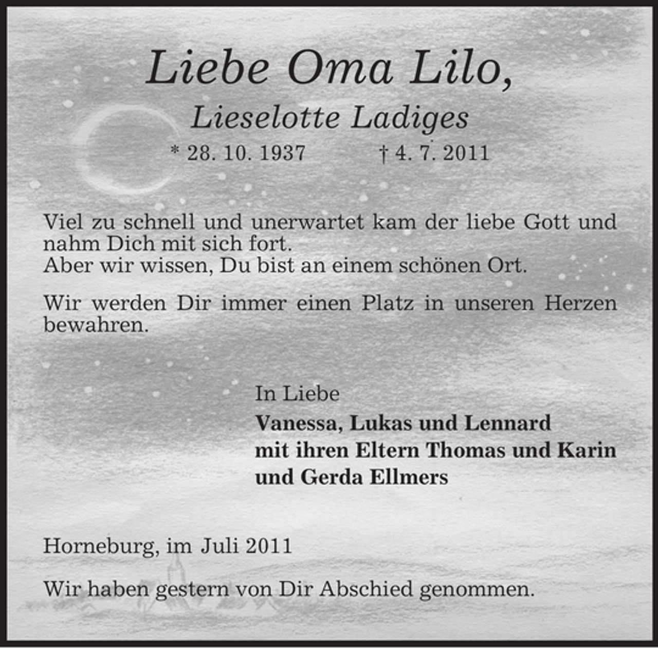 <p>Liebe Oma Lilo,<br />Lieselotte Ladiges<br />* 28. 10. 1937</p><p>† 4. 7. 2011</p><p>Viel zu schnell und unerwartet kam der liebe Gott und<br />nahm Dich mit sich fort.<br />Aber wir wissen, Du bist an einem schönen Ort.<br />Wir werden Dir immer einen Platz in unseren Herzen<br />bewahren.<br />In Liebe<br />Vanessa, Lukas und Lennard<br />mit ihren Eltern Thomas und Karin<br />und Gerda Ellmers<br />Horneburg, im Juli 2011<br />Wir haben gestern von Dir Abschied genommen.</p>