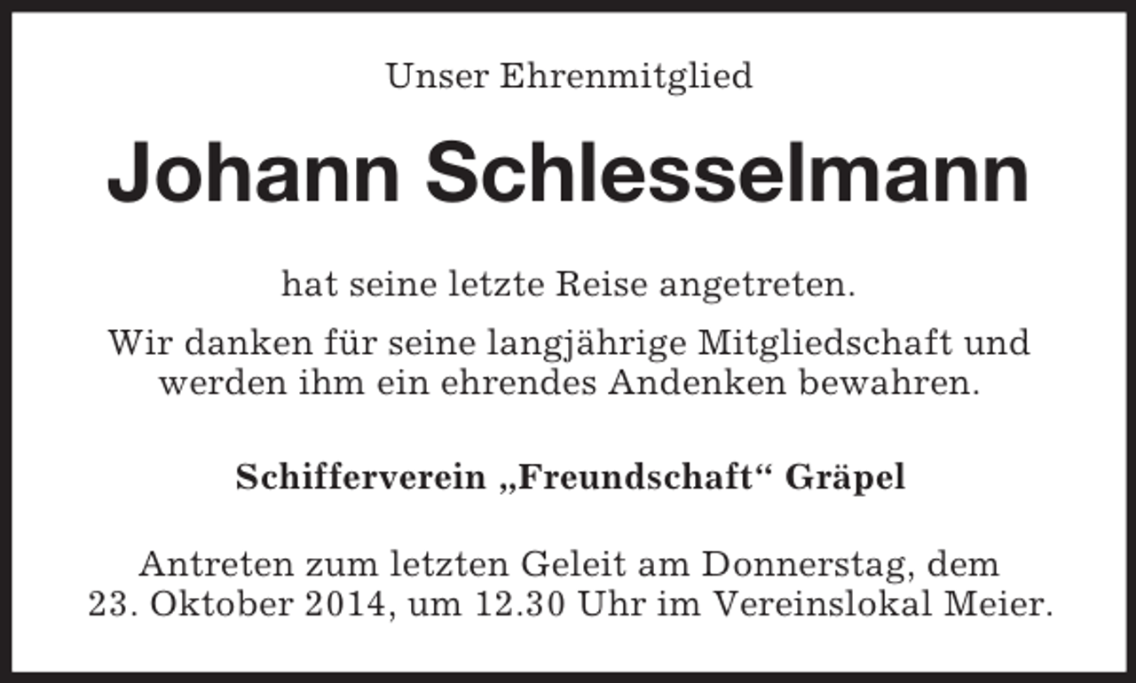 <p>Unser Ehrenmitglied<br />Johann Schlesselmann<br />hat seine letzte Reise angetreten.<br />Wir danken für seine langjährige Mitgliedschaft und werden ihm ein ehrendes Andenken bewahren.<br />Schifferverein „Freundschaft“ Gräpel<br />Antreten zum letzten Geleit am Donnerstag, dem 23. Oktober 2014, um 12.30 Uhr im Vereinslokal Meier.</p>