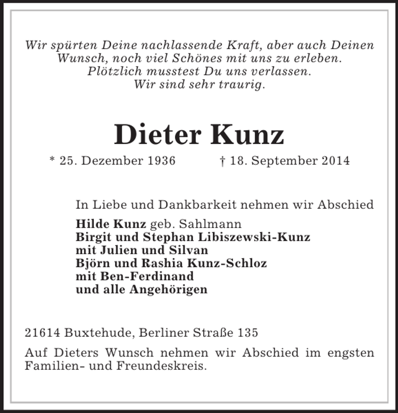 <p>Wir spürten Deine nachlassende Kraft, aber auch Deinen<br />Wunsch, noch viel Schönes mit uns zu erleben.<br />Plötzlich musstest Du uns verlassen.<br />Wir sind sehr traurig.<br />Dieter Kunz<br />* 25. Dezember 1936 † 18. September 2014<br />In Liebe und Dankbarkeit nehmen wir Abschied<br />Hilde Kunz geb. Sahlmann<br />Birgit und Stephan Libiszewski-Kunz<br />mit Julien und Silvan<br />Björn und Rashia Kunz-Schloz<br />mit Ben-Ferdinand<br />und alle Angehörigen<br />21614 Buxtehude, Berliner Straße 135<br />Auf Dieters Wunsch nehmen wir Abschied im engsten Familien- und Freundeskreis.</p>
