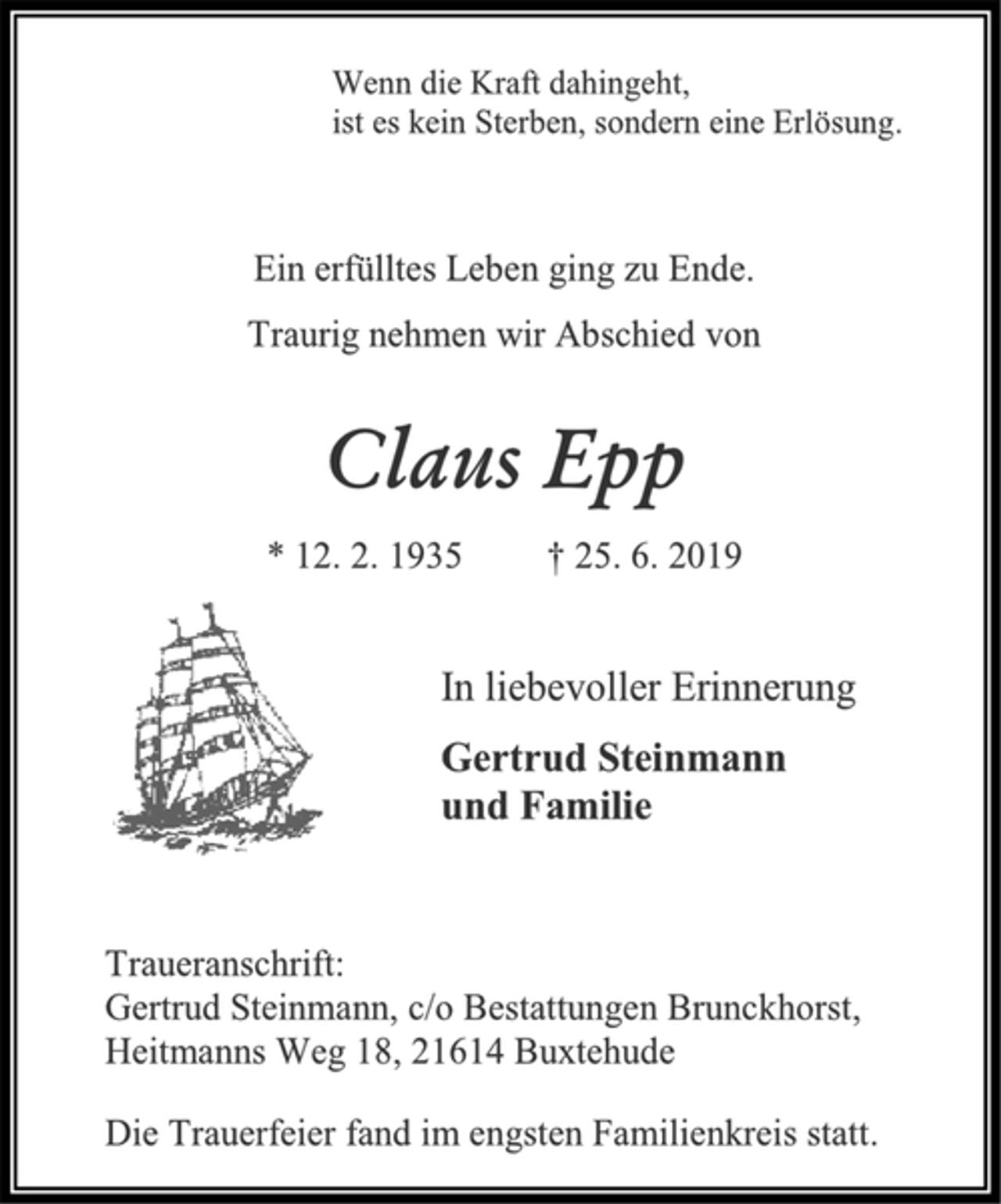 <p>Wenn die Kraft dahingeht,<br />ist es kein Sterben, sondern eine Erlösung.<br />Ein erfülltes Leben ging zu Ende.<br />Traurig nehmen wir Abschied von<br />Claus Epp<br />* 12. 2. 1935 † 25. 6. 2019<br />In liebevoller Erinnerung<br />Gertrud Steinmann<br />und Familie<br />Traueranschrift:<br />Gertrud Steinmann, c/o Bestattungen Brunckhorst,<br />Heitmanns Weg 18, 21614 Buxtehude<br />Die Trauerfeier fand im engsten Familienkreis statt.</p>